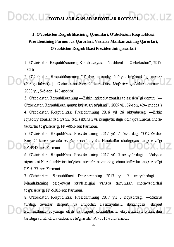 FOYDALANILGAN ADABIYOTLAR RO'YXATI
1. O'zbekiston Respublikasining Qonunlari, O'zbekiston Respublikasi
Prezidentining Farmon va Qarorlari, Vazirlar Mahkamasining Qarorlari,
O'zbekiston Respublikasi Prezidentining asarlari
1. O'zbekiston Respublikasining Konstitusiyasi. - Toshkent: —O'zbekiston”, 2017.
- 80 b.
2. O'zbekiston   Respublikasining   “Tashqi   iqtisodiy   faoliyat   to'g'risida”gi   qonuni
(Yangi   tahriri)   (—O'zbekiston   Respublikasi   Oliy   Majlisining   Axborotnomasi”,
2000 yil, 5-6-son, 148-modda)
3. O'zbekiston Respublikasining —Erkin iqtisodiy zonalar to'g'risida”gi qonuni (—
O'zbekiston Respublikasi qonun hujjatlari to'plami”, 2009 yil, 39-son, 424- modda.)
4. O'zbekiston   Respublikasi   Prezidentining   2016   yil   26   oktyabrdagi   —Erkin
iqtisodiy zonalar faoliyatini faollashtirish va kengaytirishga doir qo'shimcha chora-
tadbirlar to'g'risida”gi PF-4853-son Farmoni.
5. O'zbekiston   Respublikasi   Prezidentining   2017   yil   7   fevraldagi   “O'zbekiston
Respublikasini   yanada   rivojlantirish   bo'yicha   Harakatlar   strategiyasi   to'g'risida”gi
PF-4947-son Farmoni.
6. O'zbekiston   Respublikasi   Prezidentining   2017   yil   2   sentyabrdagi   —Valyuta
siyosatini liberallashtirish bo'yicha birinchi navbatdagi chora-tadbirlar to'g'risida”gi
PF-5177-son Farmoni.
7. O'zbekiston   Respublikasi   Prezidentining   2017   yil   2   sentyabrdagi   —
Mamlakatning   oziq-ovqat   xavfsizligini   yanada   ta'minlash   chora-tadbirlari
to'g'risida”gi PF-5303-son Farmoni.
8. O'zbekiston   Respublikasi   Prezidentining   2017   yil   3   noyabrdagi   —Maxsus
turdagi   tovarlar   eksporti   va   importini   lisenziyalash,   shuningdek,   eksport
kontraktlarini   ro'yxatga   olish   va   import   kontraktlarini   ekspertizadan   o'tkazishni
tartibga solish chora-tadbirlari to'g'risida” PF-5215-son Farmoni
26 