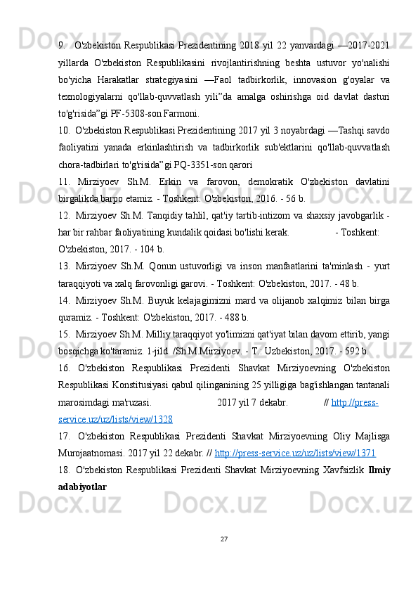 9. O'zbekiston   Respublikasi   Prezidentining   2018   yil   22   yanvardagi   —2017-2021
yillarda   O'zbekiston   Respublikasini   rivojlantirishning   beshta   ustuvor   yo'nalishi
bo'yicha   Harakatlar   strategiyasini   —Faol   tadbirkorlik,   innovasion   g'oyalar   va
texnologiyalarni   qo'llab-quvvatlash   yili”da   amalga   oshirishga   oid   davlat   dasturi
to'g'risida”gi PF-5308-son Farmoni.
10. O'zbekiston Respublikasi Prezidentining 2017 yil 3 noyabrdagi —Tashqi savdo
faoliyatini   yanada   erkinlashtirish   va   tadbirkorlik   sub'ektlarini   qo'llab-quvvatlash
chora-tadbirlari to'g'risida”gi PQ-3351-son qarori
11. Mirziyoev   Sh.M.   Erkin   va   farovon,   demokratik   O'zbekiston   davlatini
birgalikda barpo etamiz. - Toshkent: O'zbekiston, 2016. - 56 b.
12. Mirziyoev Sh.M. Tanqidiy tahlil, qat'iy tartib-intizom va shaxsiy javobgarlik -
har bir rahbar faoliyatining kundalik qoidasi bo'lishi kerak. - Toshkent:
O'zbekiston, 2017. - 104 b.
13. Mirziyoev   Sh.M.   Qonun   ustuvorligi   va   inson   manfaatlarini   ta'minlash   -   yurt
taraqqiyoti va xalq farovonligi garovi. - Toshkent: O'zbekiston, 2017. - 48 b.
14. Mirziyoev   Sh.M.   Buyuk   kelajagimizni   mard   va   olijanob   xalqimiz   bilan   birga
quramiz. - Toshkent: O'zbekiston, 2017. - 488 b.
15. Mirziyoev Sh.M. Milliy taraqqiyot yo'limizni qat'iyat bilan davom ettirib, yangi
bosqichga ko'taramiz. 1-jild. /Sh.M.Mirziyoev. - T.: Uzbekiston, 2017. - 592 b.
16. O'zbekiston   Respublikasi   Prezidenti   Shavkat   Mirziyoevning   O'zbekiston
Respublikasi Konstitusiyasi qabul qilinganining 25 yilligiga bag'ishlangan tantanali
marosimdagi ma'ruzasi. 2017 yil 7 dekabr. //   http://press-
service.uz/uz/lists/view/1328
17. O'zbekiston   Respublikasi   Prezidenti   Shavkat   Mirziyoevning   Oliy   Majlisga
Murojaatnomasi.  2017 yil 22 dekabr. //   http://press-service.uz/uz/lists/view/1371
18. O'zbekiston   Respublikasi   Prezidenti   Shavkat   Mirziyoevning   Xavfsizlik   Ilmiy
adabiyotlar
27 