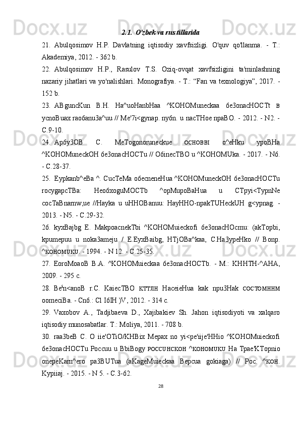 2.1. O'zbek va rus tillarida
21. Abulqosimov   H.P.   Davlatning   iqtisodiy   xavfsizligi.   O'quv   qo'llanma.   -   T.:
Akademiya, 2012. - 362 b.
22. Abulqosimov   H.P.,   Rasulov   T.S.   Oziq-ovqat   xavfsizligini   ta'minlashning
nazariy jihatlari  va yo'nalishlari.   Monografiya. - T.: “Fan va texnologiya”, 2017. -
152 b.
23. ABguncKun   B.H.   Ha^uoHanbHaa   ^KOHOMuneckaa   6e3onacHOCTt   B
ycnoBuax rao6anu3a^uu // Me'7i<gynap. ny6n. u nacTHoe npaBO. - 2012. - N2. -
C.9-10.
24. Ap6y3OB   C.   MeTogonoruneckue   OCHOBBI   o^eHku   ypoBHa
^KOHOMuneckOH 6e3onacHOCTu // O6inecTBO u ^KOHOMUka. - 2017. - N6.
- C.28-37.
25. Eypkanb^eBa ^. CucTeMa o6ecneneHua ^KOHOMuneckOH 6e3onacHOCTu
rocygapcTBa:   Heo6xoguMOCTb   ^opMupoBaHua   u   CTpyi<TypnNe
cocTaBnarnw,ue   //Hayka   u   uHHOBanuu:   HayHHO-npakTUHeckUH   g<ypnag.   -
2013. - N5. - C.29-32.
26. kyxBajbg   E.   MakpoacnekTbi   ^KOHOMuieckofi   6e3onacHOcmu:   (akTopbi,
kpumepuu   u   noka3ameju   /   E.EyxBaibg,   HTjOBa^kaa,   C.Ha3ypeHko   //   Bonp.
^ KOHOMUKU .  - 1994. - N 12. - C.25-35.
27. EoroMoaoB   B.A.   ^KOHOMuieckaa   6e3onacHOCTb.   -   M.:   KHHTH-^AHA,
2009. - 295 c.
28. Be i
n<anoB   r.C.   KaiecTBO   KTTJIH   HaceieHua   kak   npu3Hak   COCTOMHHM
oomeciBa. - Cn6.: Cl I6IH )V, 2012. - 314 c.
29. Vaxobov   A.,   Tadjibaeva   D.,   Xajibakiev   Sh.   Jahon   iqtisodiyoti   va   xalqaro
iqtisodiy munosabatlar.  T.: Moliya, 2011. - 708 b.
30. raa3beB   C.   O   iie'OTiO/KHBix   Mepax   no   yi<pe'iije'HHio   ^KOHOMuieckofi
6e3onacHOCTu Poccuu  u BbiBogy   POCCUHCKOH   ^ KOHOMUKU   Ha Tpae'KTopnio
onepeKarn^ero   pa3BUTua   (aKageMuieckaa   Bepcua   gokiaga)   //   Poc.   ^ KOH .
Kypiiaj. - 2015. - N 5. - C.3-62.
28 