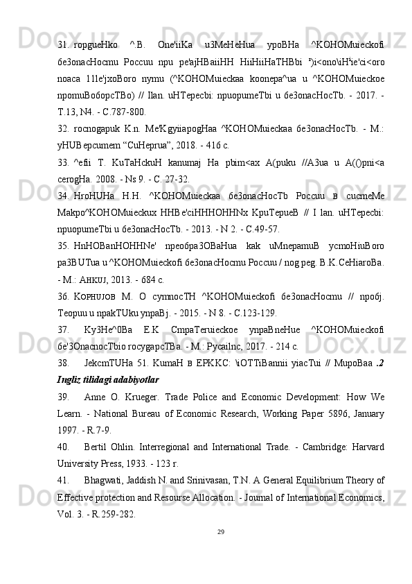 31. ropgueHko   ^.B.   One'iiKa   u3MeHeHua   ypoBHa   ^KOHOMuieckofi
6e3onacHocmu   Poccuu   npu   pe'ajHBaiiHH   HiiHiiHaTHBbi   r
)i<ono\iH i
ie'ci<oro
noaca   11le'jxoBoro   nymu   (^KOHOMuieckaa   koonepa^ua   u   ^KOHOMuieckoe
npomuBo6opcTBo)   //   Ilan.   uHTepecbi:   npuopumeTbi   u   6e3onacHocTb.   -   2017.   -
T.13, N4. - C.787-800.
32. rocnogapuk   K.n.   Me'KgyiiapogHaa   ^KOHOMuieckaa   6e3onacHocTb.   -   M.:
yHUBepcumem “CuHeprua”, 2018. - 416 c.
33. ^efii   T.   KuTaHckuH   kanumaj   Ha   pbim<ax   A(puku   //A3ua   u   A(()pni<a
cerogHa.  2008. - Ns 9. - C. 27-32.
34. HroHUHa   H.H.   ^KOHOMuieckaa   6e3onacHocTb   Poccuu   B   cucmeMe
Makpo^KOHOMuieckux   HHBe'ciHHHOHHNx   KpuTepueB   //   I   lan.   uHTepecbi:
npuopumeTbi u 6e3onacHocTb. - 2013. - N 2. - C.49-57.
35. HnHOBanHOHHNe'   npeo6pa3OBaHua   kak   uMnepamuB   ycmoHiuBoro
pa3BUTua u ^KOHOMuieckofi 6e3onacHocmu Poccuu / nog peg. B.K.CeHiaroBa.
- M.:  A HKUJ ,  2013. - 684 c.
36. K OPHUJOB   M.   O   cymnocTH   ^KOHOMuieckofi   6e3onacHocmu   //   npo6j.
Teopuu u npakTUku ynpaBj. - 2015. - N 8. - C.123-129.
37. Ky3He^0Ba   E.K   CmpaTeruieckoe   ynpaBneHue   ^KOHOMuieckofi
6e'3OnacnocTbio rocygapcTBa. - M.: Pycailnc, 2017. - 214 c.
38. JekcmTUHa   51.   KumaH   B   EPKKC:   \iOTTiBannii   yiacTui   //   MupoBaa   .2
Ingliz tilidagi adabiyotlar
39. Anne   O.   Krueger.   Trade   Police   and   Economic   Development:   How   We
Learn.   -   National   Bureau   of   Economic   Research,   Working   Paper   5896,   January
1997. - R.7-9.
40. Bertil   Ohlin.   Interregional   and   International   Trade.   -   Cambridge:   Harvard
University Press, 1933. - 123 r.
41. Bhagwati, Jaddish N. and Srinivasan, T.N. A General Equilibrium Theory of
Effective protection and Resourse Allocation. - Journal of International Economics,
Vol. 3. - R.259-282.
29 