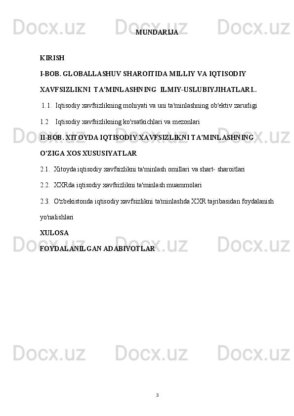 MUNDARIJA
KIRISH  
I-BOB. GLOBALLASHUV SHAROITIDA MILLIY VA IQTISODIY 
XAVFSIZLIKNI  TA'MINLASHNING  ILMIY-USLUBIYJIHATLARI..  
  1.1.  Iqtisodiy xavfsizlikning mohiyati va uni ta'minlashning ob'ektiv zarurligi        
1.2    Iqtisodiy xavfsizlikning ko'rsatkichlari va mezonlari 
II-BOB. XITOYDA IQTISODIY XAVFSIZLIKNI TA'MINLASHNING 
O'ZIGA XOS XUSUSIYATLAR  
2.1.  Xitoyda iqtisodiy xavfsizlikni ta'minlash omillari va shart- sharoitlari  
2.2.  XXRda iqtisodiy xavfsizlikni ta'minlash muammolari  
2.3.  O'zbekistonda iqtisodiy xavfsizlikni ta'minlashda XXR tajribasidan foydalanish
yo'nalishlari  
XULOSA 
FOYDALANILGAN ADABIYOTLAR 
3 