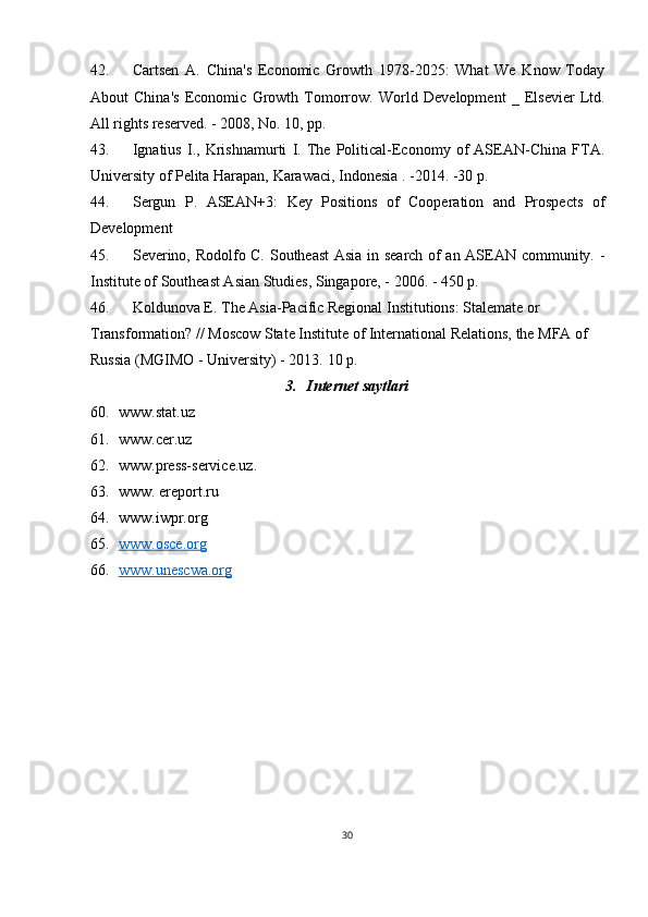 42. Cartsen   A.   China's   Economic   Growth   1978-2025:   What   We   Know   Today
About   China's   Economic   Growth   Tomorrow.   World   Development   _   Elsevier   Ltd.
All rights reserved. - 2008, No. 10, pp.
43. Ignatius   I.,   Krishnamurti   I.   The   Political-Economy   of   ASEAN-China   FTA.
University of Pelita Harapan, Karawaci, Indonesia . -2014. -30 p.
44. Sergun   P.   ASEAN+3:   Key   Positions   of   Cooperation   and   Prospects   of
Development
45. Severino, Rodolfo C. Southeast Asia in search of an ASEAN community. -
Institute of Southeast Asian Studies, Singapore, - 2006. - 450 p.
46. Koldunova E. The Asia-Pacific Regional Institutions: Stalemate or 
Transformation? // Moscow State Institute of International Relations, the MFA of 
Russia (MGIMO - University) - 2013.  10 p.
3. Internet saytlari
60. www.stat.uz
61. www.cer.uz
62. www.press-service.uz .
63. www. ereport.ru
64. www.iwpr.org
65. www.osce.org   
66. www.unescwa.org   
30 