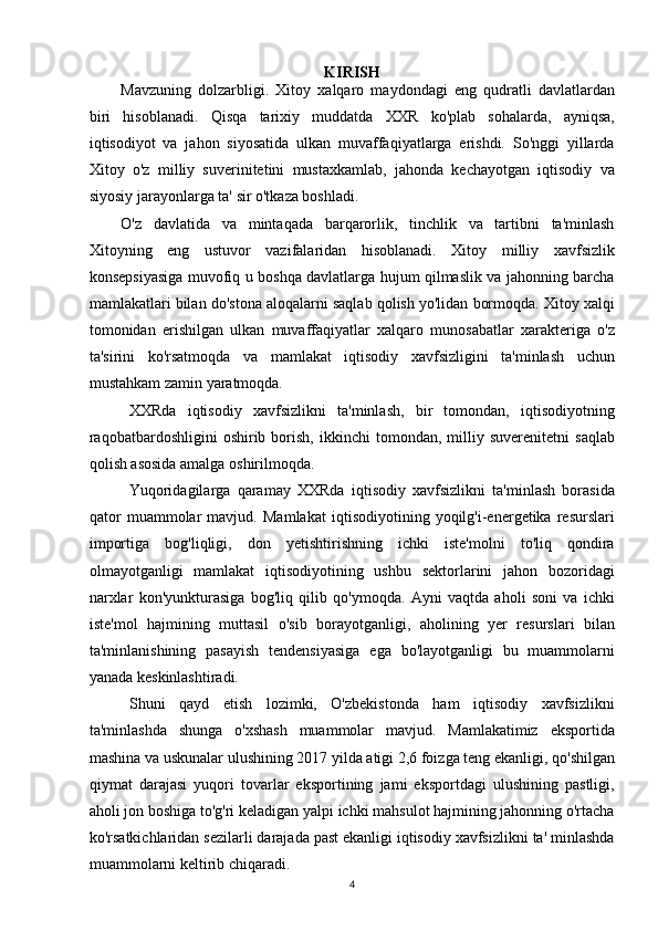 KIRIS H
Mavzuning   dolzarbligi.   Xitoy   xalqaro   maydondagi   eng   qudratli   davlatlardan
biri   hisoblanadi.   Qisqa   tarixiy   muddatda   XXR   ko'plab   sohalarda,   ayniqsa,
iqtisodiyot   va   jahon   siyosatida   ulkan   muvaffaqiyatlarga   erishdi.   So'nggi   yillarda
Xitoy   o'z   milliy   suverinitetini   mustaxkamlab,   jahonda   kechayotgan   iqtisodiy   va
siyosiy jarayonlarga ta' sir o'tkaza boshladi.
O'z   davlatida   va   mintaqada   barqarorlik,   tinchlik   va   tartibni   ta'minlash
Xitoyning   eng   ustuvor   vazifalaridan   hisoblanadi.   Xitoy   milliy   xavfsizlik
konsepsiyasiga muvofiq u boshqa davlatlarga hujum qilmaslik va jahonning barcha
mamlakatlari bilan do'stona aloqalarni saqlab qolish yo'lidan bormoqda. Xitoy xalqi
tomonidan   erishilgan   ulkan   muvaffaqiyatlar   xalqaro   munosabatlar   xarakteriga   o'z
ta'sirini   ko'rsatmoqda   va   mamlakat   iqtisodiy   xavfsizligini   ta'minlash   uchun
mustahkam zamin yaratmoqda.
XXRda   iqtisodiy   xavfsizlikni   ta'minlash,   bir   tomondan,   iqtisodiyotning
raqobatbardoshligini   oshirib  borish,   ikkinchi   tomondan,   milliy   suverenitetni   saqlab
qolish asosida amalga oshirilmoqda.
Yuqoridagilarga   qaramay   XXRda   iqtisodiy   xavfsizlikni   ta'minlash   borasida
qator   muammolar   mavjud.   Mamlakat   iqtisodiyotining   yoqilg'i-energetika   resurslari
importiga   bog'liqligi,   don   yetishtirishning   ichki   iste'molni   to'liq   qondira
olmayotganligi   mamlakat   iqtisodiyotining   ushbu   sektorlarini   jahon   bozoridagi
narxlar   kon'yunkturasiga   bog'liq   qilib   qo'ymoqda.   Ayni   vaqtda   aholi   soni   va   ichki
iste'mol   hajmining   muttasil   o'sib   borayotganligi,   aholining   yer   resurslari   bilan
ta'minlanishining   pasayish   tendensiyasiga   ega   bo'layotganligi   bu   muammolarni
yanada keskinlashtiradi.
Shuni   qayd   etish   lozimki,   O'zbekistonda   ham   iqtisodiy   xavfsizlikni
ta'minlashda   shunga   o'xshash   muammolar   mavjud.   Mamlakatimiz   eksportida
mashina va uskunalar ulushining 2017 yilda atigi 2,6 foizga teng ekanligi, qo'shilgan
qiymat   darajasi   yuqori   tovarlar   eksportining   jami   eksportdagi   ulushining   pastligi,
aholi jon boshiga to'g'ri keladigan yalpi ichki mahsulot hajmining jahonning o'rtacha
ko'rsatkichlaridan sezilarli darajada past ekanligi iqtisodiy xavfsizlikni ta' minlashda
muammolarni keltirib chiqaradi.
4 