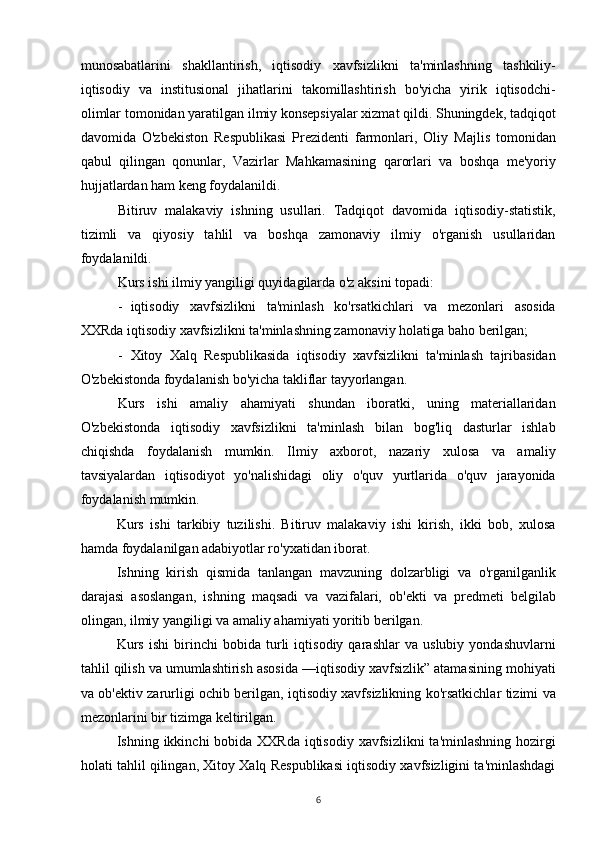 munosabatlarini   shakllantirish,   iqtisodiy   xavfsizlikni   ta'minlashning   tashkiliy-
iqtisodiy   va   institusional   jihatlarini   takomillashtirish   bo'yicha   yirik   iqtisodchi-
olimlar tomonidan yaratilgan ilmiy konsepsiyalar xizmat qildi. Shuningdek, tadqiqot
davomida   O'zbekiston   Respublikasi   Prezidenti   farmonlari,   Oliy   Majlis   tomonidan
qabul   qilingan   qonunlar,   Vazirlar   Mahkamasining   qarorlari   va   boshqa   me'yoriy
hujjatlardan ham keng foydalanildi.
Bitiruv   malakaviy   ishning   usullari.   Tadqiqot   davomida   iqtisodiy-statistik,
tizimli   va   qiyosiy   tahlil   va   boshqa   zamonaviy   ilmiy   o'rganish   usullaridan
foydalanildi.
Kurs ishi ilmiy yangiligi quyidagilarda o'z aksini topadi:
- iqtisodiy   xavfsizlikni   ta'minlash   ko'rsatkichlari   va   mezonlari   asosida
XXRda iqtisodiy xavfsizlikni ta'minlashning zamonaviy holatiga baho berilgan;
- Xitoy   Xalq   Respublikasida   iqtisodiy   xavfsizlikni   ta'minlash   tajribasidan
O'zbekistonda foydalanish bo'yicha takliflar tayyorlangan.
Kurs   ishi   amaliy   ahamiyati   shundan   iboratki,   uning   materiallaridan
O'zbekistonda   iqtisodiy   xavfsizlikni   ta'minlash   bilan   bog'liq   dasturlar   ishlab
chiqishda   foydalanish   mumkin.   Ilmiy   axborot,   nazariy   xulosa   va   amaliy
tavsiyalardan   iqtisodiyot   yo'nalishidagi   oliy   o'quv   yurtlarida   o'quv   jarayonida
foydalanish mumkin.
Kurs   ishi   tarkibiy   tuzilishi.   Bitiruv   malakaviy   ishi   kirish,   ikki   bob,   xulosa
hamda foydalanilgan adabiyotlar ro'yxatidan iborat.
Ishning   kirish   qismida   tanlangan   mavzuning   dolzarbligi   va   o'rganilganlik
darajasi   asoslangan,   ishning   maqsadi   va   vazifalari,   ob'ekti   va   predmeti   belgilab
olingan, ilmiy yangiligi va amaliy ahamiyati yoritib berilgan.
Kurs   ishi   birinchi   bobida   turli   iqtisodiy   qarashlar   va   uslubiy   yondashuvlarni
tahlil qilish va umumlashtirish asosida —iqtisodiy xavfsizlik” atamasining mohiyati
va ob'ektiv zarurligi ochib berilgan, iqtisodiy xavfsizlikning ko'rsatkichlar tizimi va
mezonlarini bir tizimga keltirilgan.
Ishning ikkinchi  bobida XXRda  iqtisodiy xavfsizlikni  ta'minlashning hozirgi
holati tahlil qilingan, Xitoy Xalq Respublikasi iqtisodiy xavfsizligini ta'minlashdagi
6 