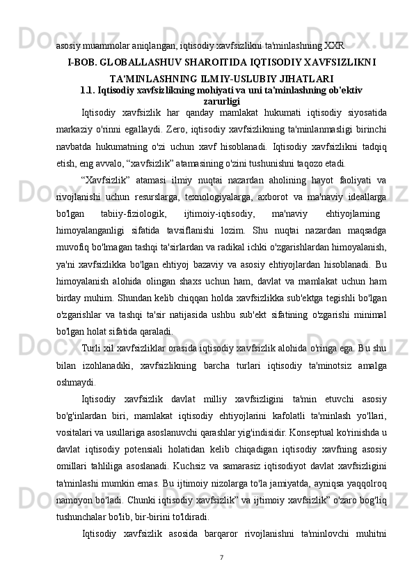 asosiy muammolar aniqlangan, iqtisodiy xavfsizlikni ta'minlashning XXR 
I-BOB. GLOBALLASHUV SHAROITIDA IQTISODIY XAVFSIZLIKNI
TA'MINLASHNING ILMIY-USLUBIY JIHATLARI
1.1. Iqtisodiy xavfsizlikning mohiyati va uni ta'minlashning ob'ektiv
zarurligi
Iqtisodiy   xavfsizlik   har   qanday   mamlakat   hukumati   iqtisodiy   siyosatida
markaziy   o'rinni   egallaydi.   Zero,   iqtisodiy   xavfsizlikning   ta'minlanmasligi   birinchi
navbatda   hukumatning   o'zi   uchun   xavf   hisoblanadi.   Iqtisodiy   xavfsizlikni   tadqiq
etish, eng avvalo, “xavfsizlik” atamasining o'zini tushunishni taqozo etadi.
“Xavfsizlik”   atamasi   ilmiy   nuqtai   nazardan   aholining   hayot   faoliyati   va
rivojlanishi   uchun   resurslarga,   texnologiyalarga,   axborot   va   ma'naviy   ideallarga
bo'lgan tabiiy-fiziologik, ijtimoiy-iqtisodiy, ma'naviy ehtiyojlarning
himoyalanganligi   sifatida   tavsiflanishi   lozim.   Shu   nuqtai   nazardan   maqsadga
muvofiq bo'lmagan tashqi ta'sirlardan va radikal ichki o'zgarishlardan himoyalanish,
ya'ni   xavfsizlikka   bo'lgan   ehtiyoj   bazaviy   va   asosiy   ehtiyojlardan   hisoblanadi.   Bu
himoyalanish   alohida   olingan   shaxs   uchun   ham,   davlat   va   mamlakat   uchun   ham
birday muhim. Shundan kelib chiqqan holda xavfsizlikka sub'ektga tegishli bo'lgan
o'zgarishlar   va   tashqi   ta'sir   natijasida   ushbu   sub'ekt   sifatining   o'zgarishi   minimal
bo'lgan holat sifatida qaraladi.
Turli xil xavfsizliklar orasida iqtisodiy xavfsizlik alohida o'ringa ega. Bu shu
bilan   izohlanadiki,   xavfsizlikning   barcha   turlari   iqtisodiy   ta'minotsiz   amalga
oshmaydi.
Iqtisodiy   xavfsizlik   davlat   milliy   xavfsizligini   ta'min   etuvchi   asosiy
bo'g'inlardan   biri,   mamlakat   iqtisodiy   ehtiyojlarini   kafolatli   ta'minlash   yo'llari,
vositalari va usullariga asoslanuvchi qarashlar yig'indisidir. Konseptual ko'rinishda u
davlat   iqtisodiy   potensiali   holatidan   kelib   chiqadigan   iqtisodiy   xavfning   asosiy
omillari   tahliliga   asoslanadi.   Kuchsiz   va   samarasiz   iqtisodiyot   davlat   xavfsizligini
ta'minlashi mumkin emas. Bu ijtimoiy nizolarga to'la jamiyatda, ayniqsa yaqqolroq
namoyon bo'ladi. Chunki iqtisodiy xavfsizlik” va ijtimoiy xavfsizlik” o'zaro bog'liq
tushunchalar bo'lib, bir-birini to'ldiradi.
Iqtisodiy   xavfsizlik   asosida   barqaror   rivojlanishni   ta'minlovchi   muhitni
7 