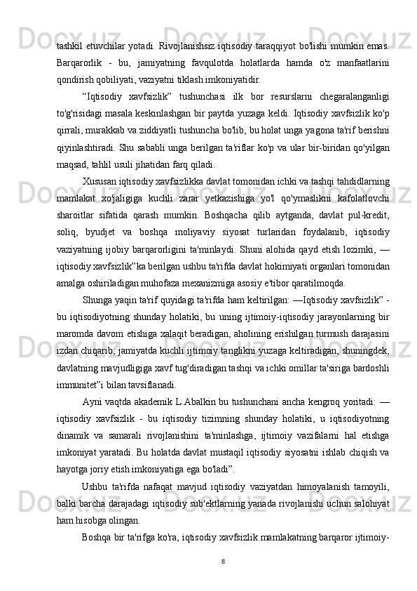 tashkil etuvchilar yotadi. Rivojlanishsiz iqtisodiy taraqqiyot bo'lishi  mumkin emas.
Barqarorlik   -   bu,   jamiyatning   favqulotda   holatlarda   hamda   o'z   manfaatlarini
qondirish qobiliyati, vaziyatni tiklash imkoniyatidir.
“Iqtisodiy   xavfsizlik”   tushunchasi   ilk   bor   resurslarni   chegaralanganligi
to'g'risidagi masala keskinlashgan bir paytda yuzaga keldi. Iqtisodiy xavfsizlik ko'p
qirrali, murakkab va ziddiyatli tushuncha bo'lib, bu holat unga yagona ta'rif berishni
qiyinlashtiradi. Shu sababli unga berilgan ta'riflar ko'p va ular bir-biridan qo'yilgan
maqsad, tahlil usuli jihatidan farq qiladi.
Xususan iqtisodiy xavfsizlikka davlat tomonidan ichki va tashqi tahdidlarning
mamlakat   xo'jaligiga   kuchli   zarar   yetkazishiga   yo'l   qo'ymaslikni   kafolatlovchi
sharoitlar   sifatida   qarash   mumkin.   Boshqacha   qilib   aytganda,   davlat   pul-kredit,
soliq,   byudjet   va   boshqa   moliyaviy   siyosat   turlaridan   foydalanib,   iqtisodiy
vaziyatning   ijobiy   barqarorligini   ta'minlaydi.   Shuni   alohida   qayd   etish   lozimki,   —
iqtisodiy xavfsizlik”ka berilgan ushbu ta'rifda davlat hokimiyati organlari tomonidan
amalga oshiriladigan muhofaza mexanizmiga asosiy e'tibor qaratilmoqda.
Shunga yaqin ta'rif quyidagi ta'rifda ham keltirilgan: —Iqtisodiy xavfsizlik” -
bu   iqtisodiyotning   shunday   holatiki,   bu   uning   ijtimoiy-iqtisodiy   jarayonlarning   bir
maromda davom etishiga xalaqit beradigan, aholining erishilgan turmush darajasini
izdan chiqarib, jamiyatda kuchli ijtimoiy tanglikni yuzaga keltiradigan, shuningdek,
davlatning mavjudligiga xavf tug'diradigan tashqi va ichki omillar ta'siriga bardoshli
immunitet”i bilan tavsiflanadi.
Ayni vaqtda akademik L.Abalkin bu tushunchani ancha kengroq yoritadi: —
iqtisodiy   xavfsizlik   -   bu   iqtisodiy   tizimning   shunday   holatiki,   u   iqtisodiyotning
dinamik   va   samarali   rivojlanishini   ta'minlashga,   ijtimoiy   vazifalarni   hal   etishga
imkoniyat yaratadi. Bu holatda davlat mustaqil iqtisodiy siyosatni ishlab chiqish va
hayotga joriy etish imkoniyatiga ega bo'ladi”.
Ushbu   ta'rifda   nafaqat   mavjud   iqtisodiy   vaziyatdan   himoyalanish   tamoyili,
balki barcha darajadagi iqtisodiy sub'ektlarning yanada rivojlanishi uchun salohiyat
ham hisobga olingan.
Boshqa bir ta'rifga ko'ra, iqtisodiy xavfsizlik mamlakatning barqaror ijtimoiy-
8 