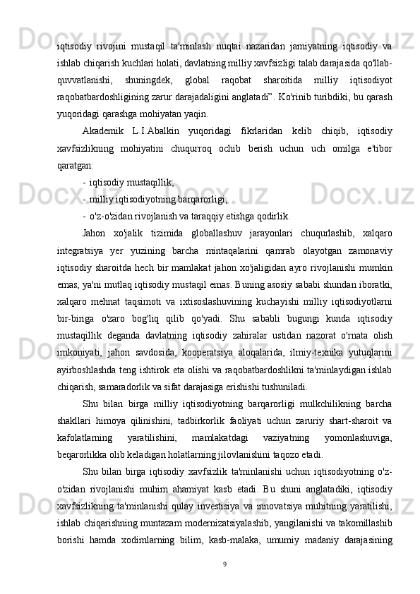 iqtisodiy   rivojini   mustaqil   ta'minlash   nuqtai   nazaridan   jamiyatning   iqtisodiy   va
ishlab chiqarish kuchlari holati, davlatning milliy xavfsizligi talab darajasida qo'llab-
quvvatlanishi,   shuningdek,   global   raqobat   sharoitida   milliy   iqtisodiyot
raqobatbardoshligining zarur darajadaligini anglatadi”. Ko'rinib turibdiki, bu qarash
yuqoridagi qarashga mohiyatan yaqin.
Akademik   L.I.Abalkin   yuqoridagi   fikrlaridan   kelib   chiqib,   iqtisodiy
xavfsizlikning   mohiyatini   chuqurroq   ochib   berish   uchun   uch   omilga   e'tibor
qaratgan:
- iqtisodiy mustaqillik;
- milliy iqtisodiyotning barqarorligi;
- o'z-o'zidan rivojlanish va taraqqiy etishga qodirlik.
Jahon   xo'jalik   tizimida   globallashuv   jarayonlari   chuqurlashib,   xalqaro
integratsiya   yer   yuzining   barcha   mintaqalarini   qamrab   olayotgan   zamonaviy
iqtisodiy   sharoitda   hech   bir   mamlakat   jahon   xo'jaligidan   ayro   rivojlanishi   mumkin
emas, ya'ni mutlaq iqtisodiy mustaqil emas. Buning asosiy sababi shundan iboratki,
xalqaro   mehnat   taqsimoti   va   ixtisoslashuvining   kuchayishi   milliy   iqtisodiyotlarni
bir-biriga   o'zaro   bog'liq   qilib   qo'yadi.   Shu   sababli   bugungi   kunda   iqtisodiy
mustaqillik   deganda   davlatning   iqtisodiy   zahiralar   ustidan   nazorat   o'rnata   olish
imkoniyati,   jahon   savdosida,   kooperatsiya   aloqalarida,   ilmiy-texnika   yutuqlarini
ayirboshlashda teng ishtirok eta olishi va raqobatbardoshlikni ta'minlaydigan ishlab
chiqarish, samaradorlik va sifat darajasiga erishishi tushuniladi.
Shu   bilan   birga   milliy   iqtisodiyotning   barqarorligi   mulkchilikning   barcha
shakllari   himoya   qilinishini,   tadbirkorlik   faoliyati   uchun   zaruriy   shart-sharoit   va
kafolatlarning   yaratilishini,   mamlakatdagi   vaziyatning   yomonlashuviga,
beqarorlikka olib keladigan holatlarning jilovlanishini taqozo etadi.
Shu   bilan   birga   iqtisodiy   xavfsizlik   ta'minlanishi   uchun   iqtisodiyotning   o'z-
o'zidan   rivojlanishi   muhim   ahamiyat   kasb   etadi.   Bu   shuni   anglatadiki,   iqtisodiy
xavfsizlikning   ta'minlanishi   qulay   investisiya   va   innovatsiya   muhitning   yaratilishi,
ishlab chiqarishning muntazam modernizatsiyalashib, yangilanishi va takomillashib
borishi   hamda   xodimlarning   bilim,   kasb-malaka,   umumiy   madaniy   darajasining
9 