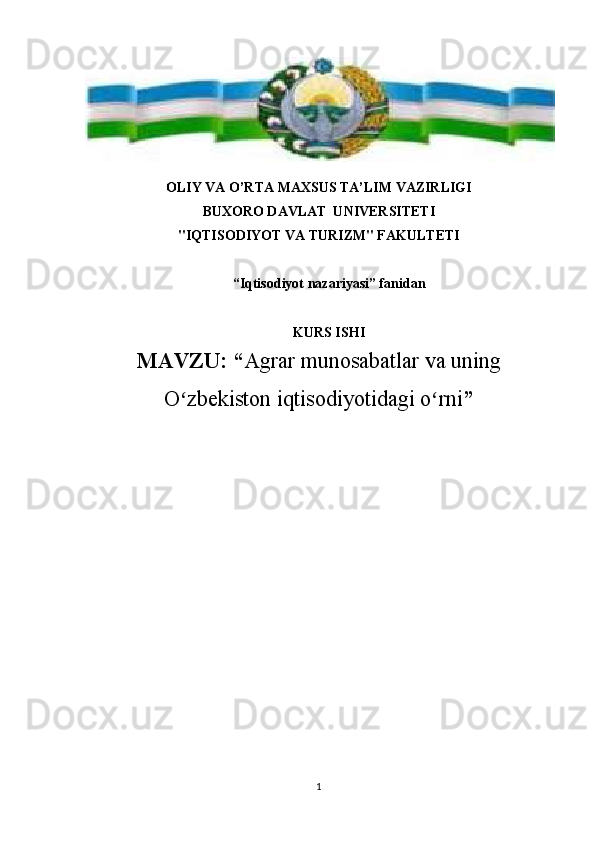 OLIY VA O’RTA MAXSUS TA’LIM VAZIRLIGI
BUXORO DAVLAT  UNIVERSITETI 
"IQTISODIYOT VA TURIZM" FAKULTETI
“Iqtisodiyot nazariyasi” fanidan
KURS ISHI
MAVZU:   “ Agrar munosabatlar va uning
O zbekiston iqtisodiyotidagi o rniʻ ʻ ”
1 