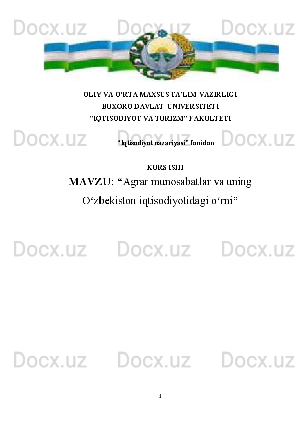OLIY VA O’RTA MAXSUS TA’LIM VAZIRLIGI
BUXORO DAVLAT  UNIVERSITETI 
"IQTISODIYOT VA TURIZM" FAKULTETI
“Iqtisodiyot nazariyasi” fanidan
KURS ISHI
MAVZU:   “ Agrar munosabatlar va uning
O zbekiston iqtisodiyotidagi o rniʻ ʻ ”
1