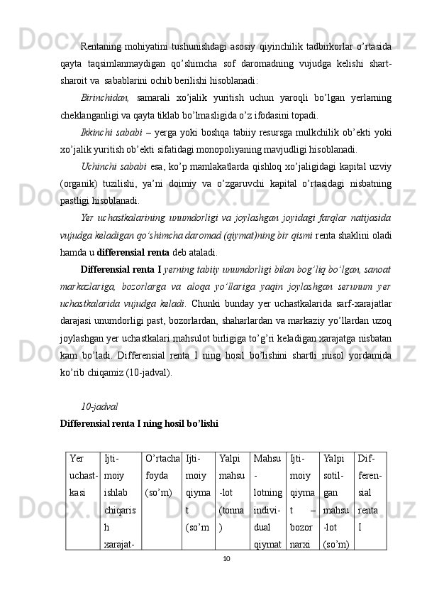 Rentaning   mohiyatini   tushunishdagi   asosiy   qiyinchilik   tadbirkorlar   o’rtasida
qayta   taqsimlanmaydigan   qo’shimcha   sof   daromadning   vujudga   kelishi   shart-
sharoit va  sabablarini ochib berilishi hisoblanadi :
Birinchidan,   samarali   xo’jalik   yuritish   uchun   yaroqli   bo’lgan   yerlarning
cheklanganligi va qayta tiklab bo’lmasligida o’z ifodasini topadi.  
Ikkinchi   sababi   –   yerga  yoki   boshqa   tabiiy  resursga   mulkchilik  ob’ekti   yoki
xo’jalik yuritish ob’ekti sifatidagi monopoliyaning mavjudligi hisoblanadi. 
Uchinchi  sababi   esa, ko’p mamlakatlarda qishloq xo’jaligidagi  kapital  uzviy
(organik)   tuzilishi,   ya’ni   doimiy   va   o’zgaruvchi   kapital   o’rtasidagi   nisbatning
pastligi hisoblanadi.   
Yer   uchastkalarining   unumdorligi   va   joylashgan   joyidagi   farqlar   natijasida
vujudga keladigan qo’shimcha daromad (qiymat)ning bir qismi  renta shaklini oladi
hamda u  differensial renta  deb ataladi.
Differensial renta I   yerning tabiiy unumdorligi bilan bog’liq bo’lgan, sanoat
markazlariga,   bozorlarga   va   aloqa   yo’llariga   yaqin   joylashgan   serunum   yer
uchastkalarida   vujudga   keladi .   Chunki   bunday   yer   uchastkalarida   sarf-xarajatlar
darajasi unumdorligi past, bozorlardan, shaharlardan va markaziy yo’llardan uzoq
joylashgan yer uchastkalari mahsulot birligiga to’g’ri keladigan xarajatga nisbatan
kam   bo’ladi.   Differensial   renta   I   ning   hosil   bo’lishini   shartli   misol   yordamida
ko’rib chiqamiz (10-jadval).
1 0 -jadval
Differensial renta I ning hosil bo’lishi
Yer
uchast-
kasi Ijti-
moiy
ishlab
chiqaris
h
xarajat- O’rtacha
foyda
(so’m) Ijti-
moiy
qiyma
t
(so’m Yalpi
mahsu
-lot
(tonna
) Mahsu
-
lotning
indivi-
dual
qiymat Ijti-
moiy
qiyma
t   –
bozor
narxi Yalpi
sotil-
gan
mahsu
-lot
(so’m) Dif-
feren-
sial
renta
I
10 