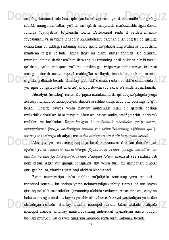 xo’jaligi korxonalarida hosil qilingan bu xildagi renta yer davlat mulki bo’lganligi
sababli   uning   manfaatlari   yo’lida   sarf   qilish   maqsadida   markazlashtirilgan   davlat
fondida   (byudjetida)   to’planishi   lozim.   Differensial   renta   II   yerdan   intensiv
foydalanish, ya’ni uning iqtisodiy unumdorligini oshirish bilan bog’liq bo’lganligi
uchun ham  bu xildagi rentaning asosiy qismi xo’jaliklarning o’zlarida qoldirilishi
mantiqan   to’g’ri   bo’ladi.   Uning   faqat   bir   qismi   davlat   fondiga   jalb   qilinishi
mumkin, chunki   davlat  ma’lum  darajada  bu rentaning  hosil   qilishda  o’z  hissasini
qo’shadi,   ya’ni   transport   yo’llari   qurilishiga,   irrigatsiya-melioratsiya   ishlarini
amalga   oshirish   uchun   kapital   mablag’lar   sarflaydi,   texnikalar,   kadrlar,   mineral
o’g’itlar yetkazib beradi. Shunday qilib, differensial renta I va differensial renta II
yer egasi bo’lgan davlat bilan xo’jalik yurituvchi sub’ektlar o’rtasida taqsimlanadi.
Absolyut (mutloq) renta.  Ko’pgina mamlakatlarda qishloq xo’jaligida yerga
xususiy mulkchilik monopoliyasi sharoitida ishlab chiqarishni olib borishga to’g’ri
keladi.   Hozirgi   davrda   yerga   xususiy   mulkchilik   bilan   bir   qatorda   boshqa
mulkchilik   shakllari   ham   mavjud.   Masalan,   davlat   mulki,   vaqf   (machit,   cherkov)
mulklari   va   boshkalar.   Yerga   bo’lgan   bu   mulkchilik   (shaklidan   qat’iy   nazar)
monopoliyasi   ijaraga   beriladigan   barcha   yer   uchastkalarining   sifatidan   qat’iy
nazar, yer egalariga   absolyut renta   deb atalgan rentani olishga imkon beradi. 
Absolyut   yer   rentasining   vujudga   kelish   mexanizmi   shundan   iboratki,   yer
egalari   yerni   ishlovchi   ijarachilarga   foydalanish   uchun   ijaraga   beradilar   va
ulardan   yerdan   foydalanganlik   uchun   oladigan   to’lov   absolyut   yer   rentasi   deb
nom   olgan.   Agar   yer   ijaraga   berilganda   shu   yerda   turli   xil   inshootlar,   binolar
qurilgan bo’lsa, ularning ijara haqi alohida hisoblanadi.
Renta   nazariyasiga   ko’ra   qishloq   xo’jaligida   rentaning   yana   bir   turi   –
monopol   renta   –   bu   boshqa   yerda   uchramaydigan   tabiiy   sharoit,   ba’zan   noyob
qishloq xo’jalik mahsulotlari (uzumning alohida navlarini, sitrus ekinlari, choy va
hokazolarning alohida turlarini) yetishtirish uchun imkoniyat yaratadigan yerlardan
olinadigan   rentadir.   Bunday   tovarlar   monopol   narxlar   bilan   sotiladi.   Natijada
monopol   narxlar   shunday   mahsulotlarning   individual   qiymatidan   ancha   yuqori
bo’lishi mumkin. Bu esa yer egalariga monopol renta olish imkonini beradi.
12 