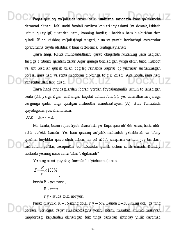 Faqat   qishloq   xo’jaligida   emas,   balki   undirma   sanoatda   ham   qo’shimcha
daromad olinadi. Ma’lumki foydali qazilma konlari joylashuvi (va demak, ishlash
uchun   qulayligi)   jihatidan   ham,   konning   boyligi   jihatidan   ham   bir-biridan   farq
qiladi.   Хuddi   qishloq   xo’jaligidagi   singari,   o’rta   va   yaxshi   konlardagi   korxonalar
qo’shimcha foyda oladilar, u ham differensial rentaga aylanadi.
Ijara   haqi.   Renta   munosabatlarini   qarab   chiqishda   rentaning   ijara   haqidan
farqiga e’tiborni qaratish zarur. Agar ijaraga beriladigan yerga oldin bino, inshoot
va   shu   kabilar   qurish   bilan   bog’liq   ravishda   kapital   qo’yilmalar   sarflanmagan
bo’lsa, ijara haqi va renta miqdoran bir-biriga to’g’ri keladi. Aks holda, ijara haqi
yer rentasidan farq qiladi. 
Ijara   haqi   quyidagilardan   iborat:   yerdan   foydalanganlik   uchun   to’lanadigan
renta   (R),   yerga   ilgari   sarflangan   kapital   uchun   foiz   (r);   yer   uchastkasini   ijaraga
bergunga   qadar   unga   qurilgan   inshootlar   amortizatsiyasi   (A).   Buni   formulada
quyidagicha yozish mumkin: ИХ	=	R	+	r+	A
.
Ma’lumki, bozor iqtisodiyoti sharoitida yer faqat ijara ob’ekti emas, balki oldi-
sotdi   ob’ekti   hamdir.   Yer   ham   qishloq   xo’jalik   mahsuloti   yetishtirish   va   tabiiy
qazilma   boyliklar   qazib   olish   uchun,   har   xil   ishlab   chiqarish   va   turar   joy   binolari,
inshootlar,   yo’llar,   aeroportlar   va   hokazolar   qurish   uchun   sotib   olinadi.   Bunday
hollarda yerning narxi nima bilan belgilanadi? 
Ye rning narxi quyidagi formula bo’yicha aniqlanadi: 	
Б=	R
r'×	100	%
,
bunda B - yer narxi; 
             R   - renta; 
             r ¢ ў  - ssuda foizi me’yori.
Faraz qilaylik, R – 15 ming doll., r ¢ ў  = 5%. Bunda B=300 ming doll. ga teng
bo’ladi.  Yer   egasi   faqat   shu   narxdagina   yerini   sotishi   mumkin,   chunki   muayyan
miqdordagi   kapitaldan   olinadigan   foiz   unga   bankdan   shunday   yillik   daromad
13