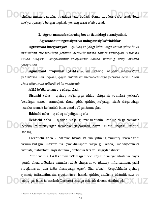 olishga   imkon   beradiki,   u   rentaga   teng   bo’ladi.   Renta   miqdori   o’sib,   ssuda   foizi
me’yori pasayib borgan taqdirda yerning narxi o’sib boradi.
2. Agrar munosabatlarning bozor tizimidagi xususiyatlari.
Agrosanoat integratsiyasi va uning asosiy ko’rinishlari
Agrosanoat integratsiyasi   –   qishloq xo’jaligi bilan unga xizmat qiluvchi va
mahsulotni   iste’molchiga   yetkazib   beruvchi   tutash   sanoat   tarmoqlar i   o’rtasida
ishlab   chiqarish   aloqalarining   rivojlanishi   hamda   ularning   uzviy   birikish
jarayonidir.
Agrosanoat   majmuasi   (ASM)   –   bu   qishloq   xo’jalik   mahsulotlari
yetishtirish,   uni   saqlash,   qayta   ishlash   va   iste’molchilarga   yetkazib   berish   bilan
shug’ullanuvchi iqtisodiyot tarmoqlaridir.  
ASM to’rtta sohani o’z ichiga oladi:
Birinchi   soha   -   qishloq   xo’jaligiga   ishlab   chiqarish   vositalari   yetkazib
beradigan   sanoat   tarmoqlari,   shuningdek,   qishloq   xo’jaligi   ishlab   chiqarishiga
texnika xizmati ko’rsatish bilan band bo’lgan tarmoqlar; 
Ikkinchi soha  – qishloq xo’jaligining o’zi; 
Uchinchi   soha   –   qishloq   xo’jaligi   mahsulotlarini   iste’molchiga   yetkazib
berishni   ta’minlaydigan   tarmoqlar   (tayyorlash,   qayta   ishlash,   saqlash,   tashish,
sotish); 
Тo’rtinchi   soha   -   odamlar   hayoti   va   faoliyatining   umumiy   sharoitlarini
ta’minlaydigan   infratuzilma   (yo’l-transport   xo’jaligi,   aloqa,   moddiy-texnika
xizmati, mahsulotni saqlash tizimi, ombor va tara xo’jaligi)dan iborat. 
Prezidentimiz   I.A.Karimov   ta’kidlaganidek:   «Qishloqni   yangilash   va   qayta
qurish   chora-tadbirlari   tizimida   ishlab   chiqarish   va   ijtimoiy   infratuzilmani   jadal
rivojlantirish   juda   katta   ahamiyatga   ega» 2
.   Shu   sababli   Respublikada   qishloq
ijtimoiy   infratuzilmasini   rivojlantirish   hamda   qishloq   aholisini   ichimlik   suvi   va
tabiiy gaz bilan ta’minlash Dasturini amalga oshirish davom ettirilmoqda. 
2
  Каримов   И .  А .  Ўзбекистон   буюк   келажак   сари . 
- - Т .:  Ўзбекистон , 1998, 239- бетлар .
14 