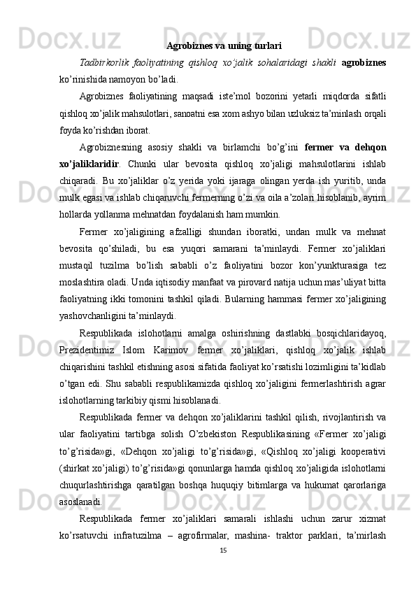  Agrobiznes va uning turlari
Тadbirkorlik   faoliyatining   qishloq   xo’jalik   sohalaridagi   shakli   agrobiznes
ko’rinishida namoyon bo’ladi. 
Agrobiznes   faoliyatining   maqsadi   iste’mol   bozorini   yetarli   miqdorda   sifatli
qishloq xo’jalik mahsulotlari, sanoatni esa xom ashyo bilan uzluksiz ta’minlash orqali
foyda ko’rishdan iborat.
Agrobiznesning   asosiy   shakli   va   birlamchi   bo’g’ini   fermer   va   dehqon
xo’jaliklaridir .   Chunki   ular   bevosita   qishloq   xo’jaligi   mahsulotlarini   ishlab
chiqaradi.   Bu   xo’jaliklar   o’z   yerida   yoki   ijaraga   olingan   yerda   ish   yuritib,   unda
mulk egasi va ishlab chiqaruvchi fermerning o’zi va oila a’zolari hisoblanib, ayrim
hollarda yollanma mehnatdan foydalanish ham mumkin. 
Fermer   xo’jaligining   afzalligi   shundan   iboratki,   undan   mulk   va   mehnat
bevosita   qo’shiladi,   bu   esa   yuqori   samarani   ta’minlaydi.   Fermer   xo’jaliklari
mustaqil   tuzilma   bo’lish   sababli   o’z   faoliyatini   bozor   kon’yunkturasiga   tez
moslashtira oladi. Unda iqtisodiy manfaat va pirovard natija uchun mas’uliyat bitta
faoliyatning ikki tomonini tashkil  qiladi. Bularning hammasi  fermer  xo’jaligining
yashovchanligini ta’minlaydi.
Respublikada   islohotlarni   amalga   oshirishning   dastlabki   bosqichlaridayoq,
Prezidentimiz   Islom   Karimov   fermer   xo’jaliklari,   qishloq   xo’jalik   ishlab
chiqarishini tashkil etishning asosi sifatida faoliyat ko’rsatishi lozimligini ta’kidlab
o’tgan  edi.   Shu  sababli   respublikamizda   qishloq   xo’jaligini   fermerlashtirish   agrar
islohotlarning tarkibiy qismi hisoblanadi. 
Respublikada   fermer   va   dehqon   xo’jaliklarini   tashkil   qilish,   rivojlantirish   va
ular   faoliyatini   tartibga   solish   O’zbekiston   Respublikasining   «Fermer   xo’jaligi
to’g’risida»gi,   «Dehqon   xo’jaligi   to’g’risida»gi,   «Qishloq   xo’jaligi   kooperativi
(shirkat xo’jaligi) to’g’risida»gi qonunlarga hamda qishloq xo’jaligida islohotlarni
chuqurlashtirishga   qaratilgan   boshqa   huquqiy   bitimlarga   va   hukumat   qarorlariga
asoslanadi.
Respublikada   fermer   xo’jaliklari   samarali   ishlashi   uchun   zarur   xizmat
ko’rsatuvchi   infratuzilma   –   agrofirmalar,   mashina-   traktor   parklari,   ta’mirlash
15 