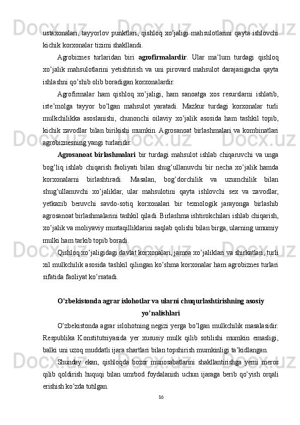 ustaxonalari,   tayyorlov   punktlari,   qishloq   xo’jaligi   mahsulotlarini   qayta   ishlovchi
kichik korxonalar tizimi shakllandi.
Agrobiznes   turlaridan   biri   agrofirmalardir .   Ular   ma’lum   turdagi   qishloq
xo’jalik   mahsulotlarini   yetishtirish   va   uni   pirovard   mahsulot   darajasigacha   qayta
ishlashni qo’shib olib boradigan korxonalardir.
Agrofirmalar   ham   qishloq   xo’jaligi,   ham   sanoatga   xos   resurslarni   ishlatib,
iste’molga   tayyor   bo’lgan   mahsulot   yaratadi.   Mazkur   turdagi   korxonalar   turli
mulkchilikka   asoslanishi,   chunonchi   oilaviy   xo’jalik   asosida   ham   tashkil   topib,
kichik zavodlar bilan birikishi mumkin. Agrosanoat birlashmalari va kombinatlari
agrobiznesning yangi turlaridir.
Agrosanoat   birlashmalari   bir   turdagi   mahsulot   ishlab   chiqaruvchi   va   unga
bog’liq   ishlab   chiqarish   faoliyati   bilan   shug’ullanuvchi   bir   necha   xo’jalik   hamda
korxonalarni   birlashtiradi.   Masalan,   bog’dorchilik   va   uzumchilik   bilan
shug’ullanuvchi   xo’jaliklar,   ular   mahsulotini   qayta   ishlovchi   sex   va   zavodlar,
yetkazib   beruvchi   savdo-sotiq   korxonalari   bir   texnologik   jarayonga   birlashib
agrosanoat birlashmalarini tashkil qiladi. Birlashma ishtirokchilari ishlab chiqarish,
xo’jalik va moliyaviy mustaqilliklarini saqlab qolishi bilan birga, ularning umumiy
mulki ham tarkib topib boradi.
Qishloq xo’jaligidagi davlat korxonalari, jamoa xo’jaliklari va shirkatlari, turli
xil mulkchilik asosida tashkil qilingan ko’shma korxonalar ham agrobiznes turlari
sifatida faoliyat ko’rsatadi.
O’zbekistonda agrar islohotlar va ularni chuqurlashtirishning asosiy
yo’nalishlari
O’zbekistonda agrar islohotning negizi yerga bo’lgan mulkchilik masalasidir.
Respublika   Konstitutsiyasida   yer   xususiy   mulk   qilib   sotilishi   mumkin   emasligi,
balki uni uzoq muddatli ijara shartlari bilan topshirish mumkinligi ta’kidlangan.
Shunday   ekan,   qishloqda   bozor   munosabatlarini   shakllantirishga   yerni   meros
qilib   qoldirish   huquqi   bilan   umrbod   foydalanish   uchun   ijaraga   berib   qo’yish   orqali
erishish ko’zda tutilgan.
16 