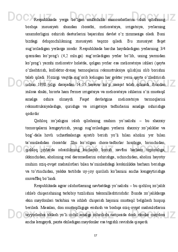 Respublikada   yerga   bo’lgan   mulkchilik   munosabatlarini   isloh   qilishning
boshqa   xususiyati   shundan   iboratki,   melioratsiya,   irrigatsiya,   yerlarning
unumdorligini   oshirish   dasturlarini   bajarishni   davlat   o’z   zimmasiga   oladi.   Buni
bizdagi   dehqonchilikning   xususiyati   taqozo   qiladi.   Bu   xususiyat   faqat
sug’oriladigan   yerlarga   xosdir.   Respublikada   barcha   haydaladigan   yerlarning   3/4
qismidan   ko’prog’i   (4,2   mln.ga)   sug’oriladigan   yerlar   bo’lib,   uning   yarmidan
ko’prog’i   yaxshi   meliorativ   holatda,   qolgan   yerlar   esa   melioratsiya   ishlari   (qayta
o’zlashtirish,   kollektor-drenaj   tarmoqlarini   rekonstruksiya   qilish)ni   olib   borishni
talab qiladi. Hozirgi  vaqtda sug’orib kelingan har  gektar  yerni  qayta  o’zlashtirish
uchun   1990   yilgi   darajadan   14-15   baravar   ko’p   xarajat   talab   qilinadi.   Bundan
xulosa shuki, birorta ham fermer irrigatsiya va melioratsiya ishlarini o’zi mustaqil
amalga   oshira   olmaydi.   Faqat   davlatgina   melioratsiya   tarmoqlarini
rekonstruksiyalashga,   qurishga   va   irrigatsiya   tadbirlarini   amalga   oshirishga
qodirdir.
Qishloq   xo’jaligini   isloh   qilishning   muhim   yo’nalishi   –   bu   shaxsiy
tomorqalarni   kengaytirish,   yangi   sug’oriladigan   yerlarni   shaxsiy   xo’jaliklar   va
bog’-dala   hovli   uchastkalariga   ajratib   berish   yo’li   bilan   aholini   yer   bilan
ta’minlashdan   iboratdir.   Shu   ko’rilgan   chora-tadbirlar   hisobiga,   birinchidan,
qishloq   joylarda   ishsizlikning   kuchayib   borish   xavfini   barham   toptirishga,
ikkinchidan, aholining real daromadlarini oshirishga, uchinchidan, aholini hayotiy
muhim oziq-ovqat mahsulotlari bilan ta’minlashdagi keskinlikka barham berishga
va   to’rtinchidan,   yakka   tartibda   uy-joy   qurilish   ko’lamini   ancha   kengaytirishga
muvaffaq bo’lindi.
Respublikada agrar islohotlarning navbatdagi yo’nalishi – bu qishloq xo’jalik
ishlab   chiqarishining   tarkibiy   tuzilishini   takomillashtirishdir.   Bunda   xo’jaliklarga
ekin   maydonlari   tarkibini   va   ishlab   chiqarish   hajmini   mustaqil   belgilash   huquqi
beriladi.   Masalan, d on mustaqilligiga erishish va boshqa oziq-ovqat mahsulotlarini
tayyorlashni tiklash yo’li izchil amalga oshirilishi  natijasida donli ekinlar maydoni
ancha kengaydi, paxta ekiladigan maydonlar esa tegishli ravishda qisqardi. 
17 