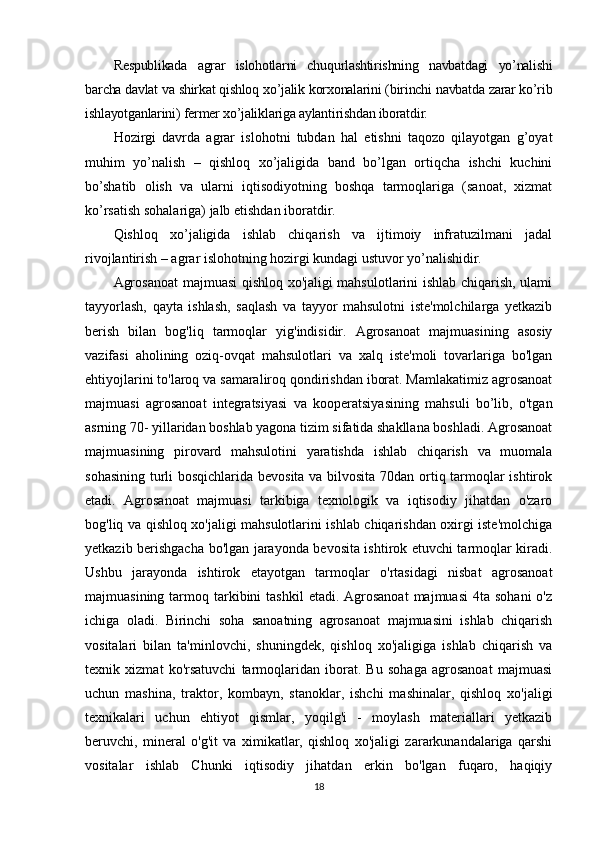 Respublikada   agrar   islohotlarni   chuqurlashtirishning   navbatdagi   yo’nalishi
barcha davlat va shirkat qishloq xo’jalik korxonalarini (birinchi navbatda zarar ko’rib
ishlayotganlarini) fermer xo’jaliklariga aylantirishdan iboratdir.
Hozirgi   davrda   agrar   islohotni   tubdan   hal   etishni   taqozo   qilayotgan   g’oyat
muhim   yo’nalish   –   qishloq   xo’jaligida   band   bo’lgan   ortiqcha   ishchi   kuchini
bo’shatib   olish   va   ularni   iqtisodiyotning   boshqa   tarmoqlariga   (sanoat,   xizmat
ko’rsatish sohalariga) jalb etishdan iboratdir. 
Qishloq   xo’jaligida   ishlab   chiqarish   va   ijtimoiy   infratuzilmani   jadal
rivojlantirish – agrar islohotning hozirgi kundagi ustuvor yo’nalishidir.
Agrosanoat  majmuasi qishloq хо'jaligi mahsulotlarini ishlab chiqarish, ulami
tayyorlash,   qayta   ishlash,   saqlash   va   tayyor   mahsulotni   iste'molchilarga   yetkazib
berish   bilan   bog'liq   tarmoqlar   yig'indisidir.   Agrosanoat   majmuasining   asosiy
vazifasi   aholining   oziq-ovqat   mahsulotlari   va   xalq   iste'moli   tovarlariga   bo'lgan
ehtiyojlarini to'laroq va samaraliroq qondirishdan iborat. Mamlakatimiz agrosanoat
majmuasi   agrosanoat   integratsiyasi   va   kooperatsiyasining   mahsuli   bo’lib,   o'tgan
asrning 70- yillaridan boshlab yagona tizim sifatida shakllana boshladi. Agrosanoat
majmuasining   pirovard   mahsulotini   yaratishda   ishlab   chiqarish   va   muomala
sohasining turli bosqichlarida bevosita va bilvosita 70dan ortiq tarmoqlar ishtirok
etadi.   Agrosanoat   majmuasi   tarkibiga   texnologik   va   iqtisodiy   jihatdan   o'zaro
bog'liq va qishloq xo'jaligi mahsulotlarini ishlab chiqarishdan oxirgi iste'molchiga
yetkazib berishgacha bo'lgan jarayonda bevosita ishtirok etuvchi tarmoqlar kiradi.
Ushbu   jarayonda   ishtirok   etayotgan   tarmoqlar   o'rtasidagi   nisbat   agrosanoat
majmuasining  tarmoq  tarkibini   tashkil   etadi. Agrosanoat  majmuasi  4ta  sohani   o'z
ichiga   oladi.   Birinchi   soha   sanoatning   agrosanoat   majmuasini   ishlab   chiqarish
vositalari   bilan   ta'minlovchi,   shuningdek,   qishloq   xo'jaligiga   ishlab   chiqarish   va
texnik   xizmat   ko'rsatuvchi   tarmoqlaridan   iborat.   Bu   sohaga   agrosanoat   majmuasi
uchun   mashina,   traktor,   kombayn,   stanoklar,   ishchi   mashinalar,   qishloq   xo'jaligi
texnikalari   uchun   ehtiyot   qismlar,   yoqilg'i   -   moylash   materiallari   yetkazib
beruvchi,   mineral   o'g'it   va   ximikatlar,   qishloq   хо'jaligi   zararkunandalariga   qarshi
vositalar   ishlab   Chunki   iqtisodiy   jihatdan   erkin   bo'lgan   fuqaro,   haqiqiy
18 