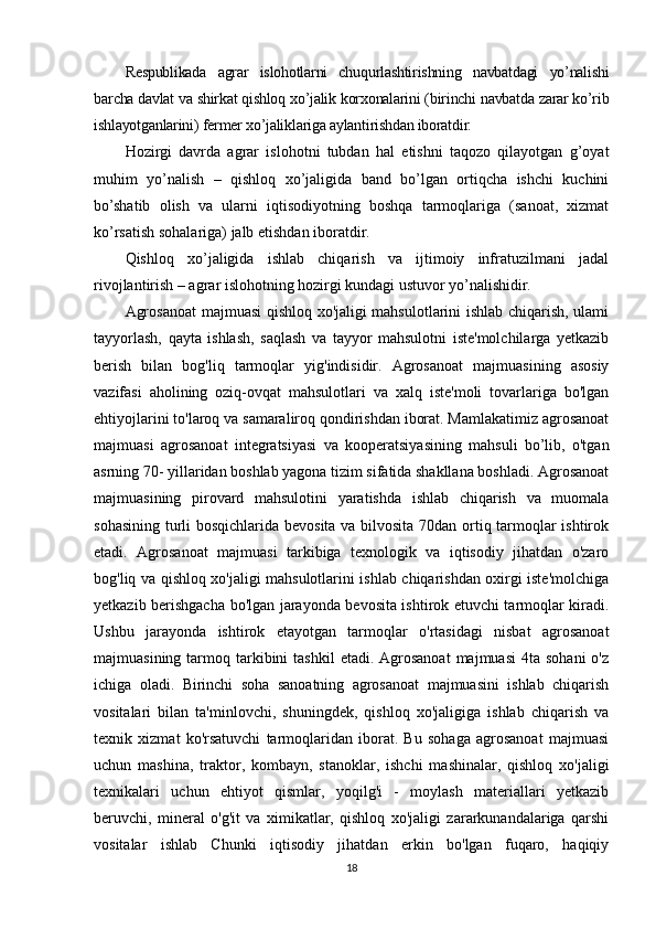 Respublikada   agrar   islohotlarni   chuqurlashtirishning   navbatdagi   yo’nalishi
barcha davlat va shirkat qishloq xo’jalik korxonalarini (birinchi navbatda zarar ko’rib
ishlayotganlarini) fermer xo’jaliklariga aylantirishdan iboratdir.
Hozirgi   davrda   agrar   islohotni   tubdan   hal   etishni   taqozo   qilayotgan   g’oyat
muhim   yo’nalish   –   qishloq   xo’jaligida   band   bo’lgan   ortiqcha   ishchi   kuchini
bo’shatib   olish   va   ularni   iqtisodiyotning   boshqa   tarmoqlariga   (sanoat,   xizmat
ko’rsatish sohalariga) jalb etishdan iboratdir. 
Qishloq   xo’jaligida   ishlab   chiqarish   va   ijtimoiy   infratuzilmani   jadal
rivojlantirish – agrar islohotning hozirgi kundagi ustuvor yo’nalishidir.
Agrosanoat  majmuasi qishloq хо'jaligi mahsulotlarini ishlab chiqarish, ulami
tayyorlash,   qayta   ishlash,   saqlash   va   tayyor   mahsulotni   iste'molchilarga   yetkazib
berish   bilan   bog'liq   tarmoqlar   yig'indisidir.   Agrosanoat   majmuasining   asosiy
vazifasi   aholining   oziq-ovqat   mahsulotlari   va   xalq   iste'moli   tovarlariga   bo'lgan
ehtiyojlarini to'laroq va samaraliroq qondirishdan iborat. Mamlakatimiz agrosanoat
majmuasi   agrosanoat   integratsiyasi   va   kooperatsiyasining   mahsuli   bo’lib,   o'tgan
asrning 70- yillaridan boshlab yagona tizim sifatida shakllana boshladi. Agrosanoat
majmuasining   pirovard   mahsulotini   yaratishda   ishlab   chiqarish   va   muomala
sohasining turli bosqichlarida bevosita va bilvosita 70dan ortiq tarmoqlar ishtirok
etadi.   Agrosanoat   majmuasi   tarkibiga   texnologik   va   iqtisodiy   jihatdan   o'zaro
bog'liq va qishloq xo'jaligi mahsulotlarini ishlab chiqarishdan oxirgi iste'molchiga
yetkazib berishgacha bo'lgan jarayonda bevosita ishtirok etuvchi tarmoqlar kiradi.
Ushbu   jarayonda   ishtirok   etayotgan   tarmoqlar   o'rtasidagi   nisbat   agrosanoat
majmuasining  tarmoq  tarkibini   tashkil   etadi. Agrosanoat  majmuasi  4ta  sohani   o'z
ichiga   oladi.   Birinchi   soha   sanoatning   agrosanoat   majmuasini   ishlab   chiqarish
vositalari   bilan   ta'minlovchi,   shuningdek,   qishloq   xo'jaligiga   ishlab   chiqarish   va
texnik   xizmat   ko'rsatuvchi   tarmoqlaridan   iborat.   Bu   sohaga   agrosanoat   majmuasi
uchun   mashina,   traktor,   kombayn,   stanoklar,   ishchi   mashinalar,   qishloq   xo'jaligi
texnikalari   uchun   ehtiyot   qismlar,   yoqilg'i   -   moylash   materiallari   yetkazib
beruvchi,   mineral   o'g'it   va   ximikatlar,   qishloq   хо'jaligi   zararkunandalariga   qarshi
vositalar   ishlab   Chunki   iqtisodiy   jihatdan   erkin   bo'lgan   fuqaro,   haqiqiy
18