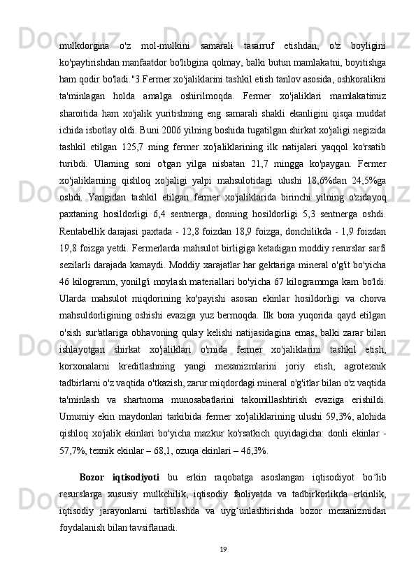 mulkdorgina   o'z   mol-mulkini   samarali   tasarruf   etishdan,   o'z   boyligini
ko'paytirishdan manfaatdor bo'libgina qolmay, balki butun mamlakatni, boyitishga
ham qodir bо'lаdi."3 Fermer хо'jaliklarini tashkil etish tanlov asosida, oshkoralikni
ta'minlagan   holda   amalga   oshirilmoqda.   Fermer   xo'jaliklari   mamlakatimiz
sharoitida   ham   xo'jalik   yuritishning   eng   samarali   shakli   ekanligini   qisqa   muddat
ichida isbotlay oldi. Buni 2006 yilning boshida tugatilgan shirkat хо'jaligi negizida
tashkil   etilgan   125,7   ming   fermer   хо'jaliklarining   ilk   natijalari   yaqqol   ko'rsatib
turibdi.   Ularning   soni   o'tgan   yilga   nisbatan   21,7   mingga   ko'paygan.   Fermer
хо'jaliklarning   qishloq   хо'jaligi   yalpi   mahsulotidagi   ulushi   18,6%dan   24,5%ga
oshdi.   Yangidan   tashkil   etilgan   fermer   хо 'jaliklarida   birinchi   yilning   o'zidayoq
paxtaning   hosildorligi   6,4   sentnerga,   donning   hosildorligi   5,3   sentnerga   oshdi.
Rentabellik darajasi  paxtada - 12,8 foizdan 18,9 foizga, donchilikda - 1,9 foizdan
19,8 foizga yetdi. Fermerlarda mahsulot birligiga ketadigan moddiy resurslar sarfi
sezilarli darajada kamaydi. Moddiy xarajatlar har gektariga mineral o'g'it bo'yicha
46 kilogramm, yonilg'i moylash materiallari bo'yicha 67 kilogrammga kam bo'ldi.
Ularda   mahsulot   miqdorining   ko'payishi   asosan   ekinlar   hosildorligi   va   chorva
mahsuldorligining   oshishi   evaziga   yuz   bermoqda.   Ilk   bora   yuqorida   qayd   etilgan
o'sish   sur'atlariga   о bhavoning   qulay   kelishi   natijasidagina   emas,   balki   zarar   bilan
ishlayotgan   shirkat   xo'jaliklari   o'rnida   fermer   xo'jaliklarini   tashkil   etish,
korxonalarni   kreditlashning   yangi   mexanizmlarini   joriy   etish,   agrotexnik
tadbirlarni o'z vaqtida o'tkazish, zarur miqdordagi mineral o'g'itlar bilan o'z vaqtida
ta'minlash   va   shartnoma   munosabatlarini   takomillashtirish   evaziga   erishildi.
Umumiy   ekin   maydonlari   tarkibida   fermer   хо 'jaliklarining   ulushi   59,3%,   alohida
qishloq   xo'jalik   ekinlari   bo'yicha   mazkur   ko'rsatkich   quyidagicha:   donli   ekinlar   -
57,7%, texnik ekinlar – 68,1, ozuqa ekinlari – 46,3%.
Bozor   iqtisodiyoti   bu   erkin   raqobatga   asoslangan   iqtisodiyot   bo libʻ
resurslarga   xususiy   mulkchilik,   iqtisodiy   faoliyatda   va   tadbirkorlikda   erkinlik,
iqtisodiy   jarayonlarni   tartiblashda   va   uyg unlashtirishda   bozor   mexanizmidan	
ʻ
foydalanish bilan tavsiflanadi. 
19 