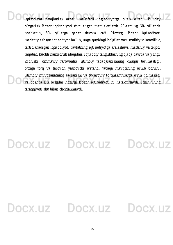 iqtisodiyot   rivojlanish   orqali   ma rifatli   iqgisodiyotga   o sib   o tadi.   Bundayʼ ʻ ʻ
o zgarish   Bozor   iqtisodiyoti   rivojlangan   mamlakatlarda   20-asrning   30-   yillarida	
ʻ
boshlanib,   80-   yillarga   qadar   davom   etdi.   Hozirgi   Bozor   iqtisodiyoti
madaniylashgan iqtisodiyot bo lib, unga quyidagi belgilar xos: mulkiy xilmaxillik,	
ʻ
tartiblanadigan iqtisodiyot, davlatning iqtisodiyotga aralashuvi, madaniy va xdpol
raqobat, kuchli hamkorlik aloqalari, iqtisodiy tangliklarning qisqa davrda va yengil
kechishi,   ommaviy   farovonlik,   ijtimoiy   tabaqalanishning   chuqur   bo lmasligi,	
ʻ
o ziga   to q   va   farovon   yashovchi   o rtahol   tabaqa   mavqeining   oshib   borishi,	
ʻ ʻ ʻ
ijtimoiy   muvozanatning   saqlanishi   va   fuqaroviy   to qnashuvlarga   o rin   qolmasligi	
ʻ ʻ
va   boshqa   Bu   belgilar   hozirgi   Bozor   iqtisodiyoti   ni   harakterlaydi,   lekin   uning
taraqqiyoti shu bilan cheklanmaydi. 
22 