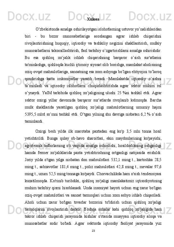 Xulosa
          O’zbekistonda amalga oshirilayotgan islohotlarning ustuvor yo’nalishlaridan
biri   -   bu   bozor   munosabatlariga   asoslangan   agrar   ishlab   chiqarishni
rivojlantirishning   huquqiy,   iqtisodiy   va   tashkiliy   negizini   shakllantirish,   mulkiy
munosabatlarni takomillashtirish, faol tarkibiy o’zgartirishlarni amalga oshirishdir.
Bu   esa   qishloq   xo’jalik   ishlab   chiqarishning   barqaror   o’sish   sur'atlarini
ta'minlashga, qishloqda kuchli ijtimoiy siyosat olib borishga, mamlakat aholisining
oziq-ovqat mahsulotlariga, sanoatning esa xom ashyoga bo’lgan ehtiyojini to’laroq
qondirishga   katta   imkoniyatlar   yaratib   beradi.   Mamlakatda   iqtisodiy   o’sishni
ta’minlash   va   iqtisodiy   islohotlarni   chuqurlashtirishda   agrar   sektor   muhim   rol
o’ynaydi.   YaIM   tarkibida   qishloq   xo’jaligining   ulushi   25   %ni   tashkil   etdi.   Agrar
sektor   oxirgi   yillar   davomida   barqaror   sur’atlarda   rivojlanib   kelmoqda.   Barcha
mulk   shakllarida   yaratilgan   qishloq   xo’jaligi   mahsulotlarning   umumiy   hajmi
5395,5 mlrd so’mni tashkil etdi. O’tgan yilning shu davriga nisbatan 6,2 % o’sish
taminlandi.
Oxirgi   besh   yilda   ilk   marotaba   paxtadan   eng   ko'p   3,5   mln   tonna   hosil
yetishtirildi.   Bunga   qulay   ob-havo   sharoitlari,   ekin   maydonlarining   ko'payishi,
agrotexnik  tadbirlarning  o'z  vaqtida amalga  oshirilishi,  hosildorlikning  oshganligi
hamda   fermer   хо'jaliklarida   paxta   yetishtirishning   ortganligi   natijasida   erishildi.
Joriy   yilda   o'tgan   yilga   nisbatan   don   mahsulotlari   532,1   ming   t.,   kartoshka   28,5
ming   t.,   sabzavotlar   181,4   ming   t.,   poliz   mahsulotlari   42,8   ming   t.,   mevalar   97,6
ming t., uzum 52,5 ming tonnaga ko'paydi. Chorvachilikda ham o'sish tendensiyasi
kuzatilmoqda.   Ko'rinib   turibdiki,   qishloq   хо 'jaligi   mamlakatimiz   iqtisodiyotining
muhim tarkibiy qismi hisoblanadi. Unda insoniyat hayoti uchun eng zarur bo'lgan
oziq-ovqat mahsulotlari v а   sanoat  tarmoqlari uchun   хо m ashyo ishlab chiqariladi.
Aholi   uchun   zarur   bo'lgan   tovarlar   bozorini   to'ldirish   uchun   qishloq   xo'jaligi
tarmoqlarini   rivojlantirish   darkor.   Boshqa   sohalar   kabi   qishloq   хо 'jaligida   ham
takror   ishlab   chiqarish   jarayonida   kishilar   o'rtasida   muayyan   iqtisodiy   aloqa   v а
munosabatlar   sodir   bo'ladi.   Agrar   sektorda   iqtisodiy   faoliyat   jarayonida   yuz
23 