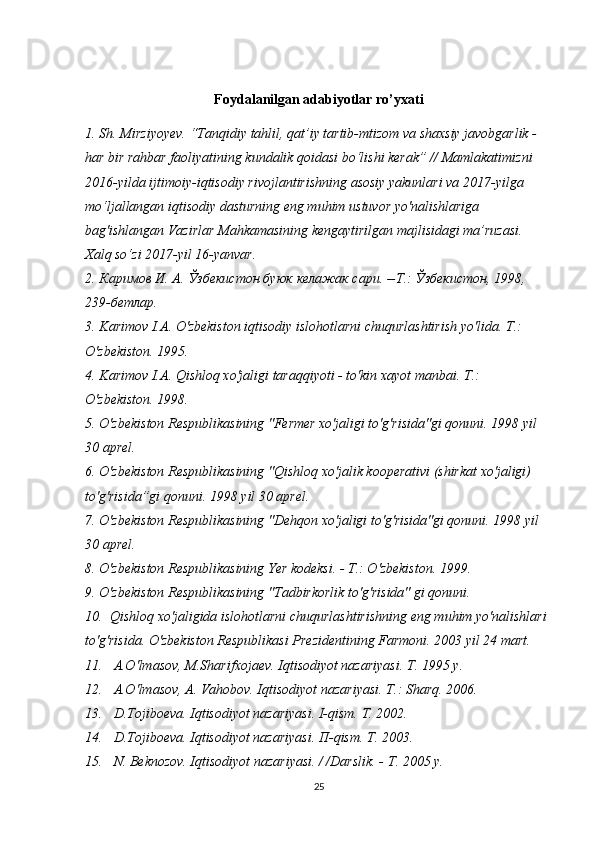 Foydalanilgan adabiyotlar ro’yxati
1. Sh. Mirziyoyev. “Tanqidiy tahlil, qat’iy tartib-mtizom va shaxsiy javobgarlik - 
har bir rahbar faoliyatining kundalik qoidasi bo‘lishi kerak” // Mamlakatimizni 
2016-yilda ijtimoiy-iqtisodiy rivojlantirishning asosiy yakunlari va 2017-yilga 
mo‘ljallangan iqtisodiy dasturning eng muhim ustuvor yo'nalishlariga 
bag'ishlangan Vazirlar Mahkamasining kengaytirilgan majlisidagi ma’ruzasi. 
Xalq so‘zi 2017-yil 16-yanvar.
2. Каримов   И .  А .  Ўзбекистон   буюк   келажак   сари . -- Т .:  Ўзбекистон , 1998, 
239- бетлар .
3. Karimov I.A. O'zbekiston iqtisodiy islohotlarni chuqurlashtirish yo'lida.  Т .: 
O'zbekiston. 1995. 
4. Karimov I.A. Qishloq xo'jaligi taraqqiyoti - to'kin xayot manbai.  Т .: 
O'zbekiston. 1998. 
5. O'zbekiston Respublikasining "Fermer xo'jaligi to'g'risida"gi qonuni. 1998  у il 
30 aprel. 
6. O'zbekiston Respublikasining "Qishloq  хо 'jalik kooperativi (shirkat xo'jaligi) 
to'g'risida”gi qonuni. 1998  у il 30 aprel. 
7. O'zbekiston Respublikasining "Dehqon xo'jaligi to'g'risida"gi qonuni. 1998  у il 
30 aprel. 
8. O'zbekiston Respublikasining Yer kodeksi. -  Т .: O'zbekiston. 1999. 
9. O'zbekiston Respublikasining "Tadbirkorlik to'g'risida" gi qonuni. 
10.  Qishloq  хо 'jaligida islohotlarni chuqurlashtirishning eng muhim yo'nalishlari 
to'g'risida. O'zbekiston Respublikasi Prezidentining Farmoni. 2003  у il 24 mart. 
11.   A.O'lmasov, M.Sharifxojaev. Iqtisodiyot nazariyasi.  Т . 1995  у . 
12.   A.O'lmasov,  А . Vahobov. Iqtisodiyot nazariyasi.  Т .: Sharq. 2006. 
13.   D.Tojiboeva. Iqtisodiyot nazariyasi. I-qism.  Т . 2002. 
14.   D.Tojiboeva. Iqtisodiyot nazariyasi.  П -qism.  Т . 2003. 
15.   N. Beknozov. Iqtisodiyot nazariyasi. / /Darslik. -  Т . 2005  у . 
25 