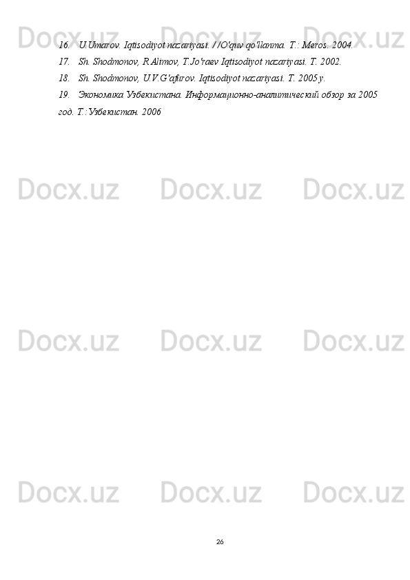 16.   U.Umarov. Iqtisodiyot nazariyasi. / /O'quv qo'llanma.  Т .: Meros. 2004. 
17.   Sh. Shodmonov, R.Alimov, T.Jo'raev Iqtisodiyot nazariyasi.  Т . 2002. 
18.   Sh. Shodmonov, U.V.G'afurov. Iqtisodiyot nazariyasi.  Т . 2005  у . 
19.   Экономика Узбекистана. Информационно-аналитический обзор за 2005 
год. Т.:Узбекистан. 2006
26 