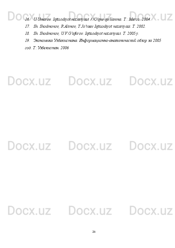 16.   U.Umarov. Iqtisodiyot nazariyasi. / /O'quv qo'llanma.  Т .: Meros. 2004. 
17.   Sh. Shodmonov, R.Alimov, T.Jo'raev Iqtisodiyot nazariyasi.  Т . 2002. 
18.   Sh. Shodmonov, U.V.G'afurov. Iqtisodiyot nazariyasi.  Т . 2005  у . 
19.   Экономика Узбекистана. Информационно-аналитический обзор за 2005 
год. Т.:Узбекистан. 2006
26
