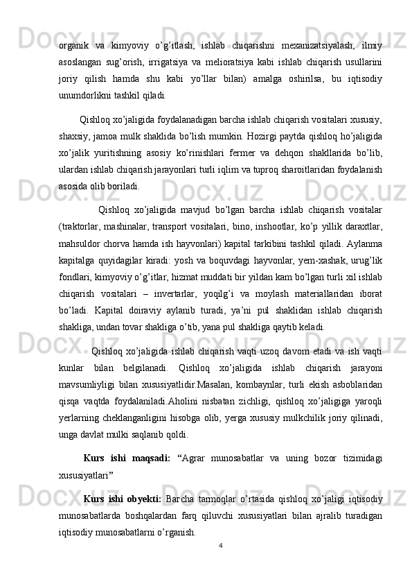 organik   va   kimyoviy   o’g’itlash,   ishlab   chiqarishni   mexanizatsiyalash,   ilmiy
asoslangan   sug’orish,   irrigatsiya   va   melioratsiya   kabi   ishlab   chiqarish   usullarini
joriy   qilish   hamda   shu   kabi   yo’llar   bilan)   amalga   oshirilsa,   bu   iqtisodiy
unumdorlikni tashkil qiladi.
        Qishloq xo’jaligida foydalanadigan barcha ishlab chiqarish vositalari xususiy,
shaxsiy, jamoa mulk shaklida bo’lish mumkin. Hozirgi paytda qishloq ho’jaligida
xo’jalik   yuritishning   asosiy   ko’rinishlari   fermer   va   dehqon   shakllarida   bo’lib,
ulardan ishlab chiqarish jarayonlari turli iqlim va tuproq sharoitlaridan foydalanish
asosida olib boriladi.
                Qishloq   xo’jaligida   mavjud   bo’lgan   barcha   ishlab   chiqarish   vositalar
(traktorlar,   mashinalar,   transport   vositalari,   bino,   inshootlar,   ko’p   yillik   daraxtlar,
mahsuldor chorva hamda ish hayvonlari) kapital tarkibini tashkil qiladi. Aylanma
kapitalga   quyidagilar   kiradi:   yosh   va   boquvdagi   hayvonlar,   yem-xashak,   urug’lik
fondlari, kimyoviy o’g’itlar, hizmat muddati bir yildan kam bo’lgan turli xil ishlab
chiqarish   vositalari   –   invertarlar,   yoqilg’i   va   moylash   materiallaridan   iborat
bo’ladi.   Kapital   doiraviy   aylanib   turadi,   ya’ni   pul   shaklidan   ishlab   chiqarish
shakliga, undan tovar shakliga o’tib, yana pul shakliga qaytib keladi.
                  Qishloq   xo’jaligida   ishlab   chiqarish   vaqti   uzoq   davom   etadi   va   ish   vaqti
kunlar   bilan   belgilanadi.   Qishloq   xo’jaligida   ishlab   chiqarish   jarayoni
mavsumliyligi   bilan   xususiyatlidir.Masalan,   kombaynlar,   turli   ekish   asboblaridan
qisqa   vaqtda   foydalaniladi.Aholini   nisbatan   zichligi,   qishloq   xo’jaligiga   yaroqli
yerlarning   cheklanganligini   hisobga   olib,   yerga   xususiy   mulkchilik   joriy   qilinadi,
unga davlat mulki saqlanib qoldi.
Kurs   ishi   maqsadi:   “ Agrar   munosabatlar   va   uning   bozor   tizimidagi
xususiyatlari ”
Kurs   ishi   obyekti:   B агс h а   tarmoqlar   o’rtasida   qishloq   хо ’jaligi   iqtisodiy
munosabatlarda   boshqalardan   farq   qiluvchi   xususiyatlari   bilan   ajralib   turadigan
iqtisodiy munosabatlarni o’rganish.
4 