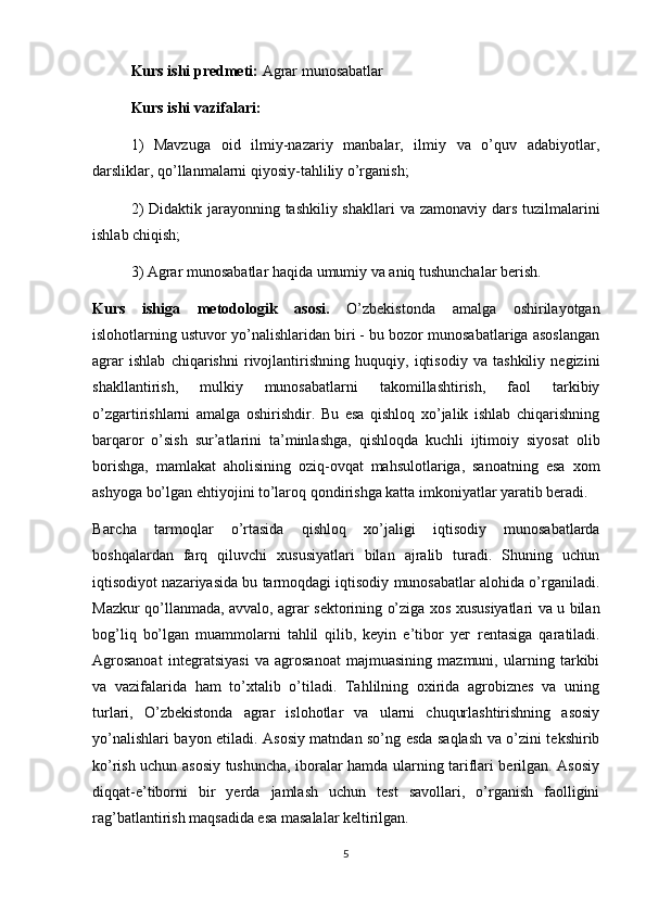 Kurs ishi predmeti:  Agrar munosabatlar
Kurs ishi vazifalari:
1)   Mavzuga   oid   ilmiy-nazariy   manbalar,   ilmiy   va   o’quv   adabiyotlar,
darsliklar, qo’llanmalarni qiyosiy-tahliliy o’rganish;
2)  Didaktik jarayonning tashkiliy shakllari  va zamonaviy dars tuzilmalarini
ishlab chiqish;
3) Agrar munosabatlar haqida umumiy va aniq tushunchalar berish.
Kurs   ishiga   metodologik   asosi.   O’zbekistonda   amalga   oshirilayotgan
islohotlarning ustuvor yo’nalishlaridan biri - bu bozor munosabatlariga asoslangan
agrar   ishlab   chiqarishni   rivojlantirishning   huquqiy,   iqtisodiy   va   tashkiliy   negizini
shakllantirish,   mulkiy   munosabatlarni   takomillashtirish,   faol   tarkibiy
o’zgartirishlarni   amalga   oshirishdir.   Bu   esa   qishloq   xo’jalik   ishlab   chiqarishning
barqaror   o’sish   sur’atlarini   ta’minlashga,   qishloqda   kuchli   ijtimoiy   siyosat   о lib
borishga,   mamlakat   aholisining   oziq-ovqat   mahsulotlariga,   sanoatning   esa   хо m
ashyoga bo’lgan ehtiyojini to’laroq qondirishga katta imkoniyatlar yaratib beradi.
B агс h а   tarmoqlar   o’rtasida   qishloq   хо ’jaligi   iqtisodiy   munosabatlarda
boshqalardan   farq   qiluvchi   xususiyatlari   bilan   ajralib   turadi.   Shuning   uchun
iqtisodiyot nazariyasida bu tarmoqdagi iqtisodiy munosabatlar alohida o’rganiladi.
Mazkur qo’llanmada, avvalo, agrar sektorining o’ziga xos xususiyatlari va u bilan
bog’liq   bo’lgan   muammolarni   tahlil   qilib,   keyin   e’tibor   уег   rentasiga   qaratiladi.
Agrosanoat   integratsiyasi   va   agrosanoat   majmuasining   mazmuni,   ularning   tarkibi
va   vazifalarida   ham   to’xtalib   o’tiladi.   Tahlilning   oxirida   agrobiznes   va   uning
turlari,   O’zbekistonda   agrar   islohotlar   va   ularni   chuqurlashtirishning   asosiy
yo’nalishlari bayon etiladi. Asosiy matndan so’ng esda saqlash va o’zini tekshirib
ko’rish uchun asosiy tushuncha, iboralar hamda ularning tariflari berilgan. Asosiy
diqqat-e’tiborni   bir   yerda   jamlash   uchun   test   savollari,   o’rganish   faolligini
rag’batlantirish maqsadida esa masalalar keltirilgan.
5