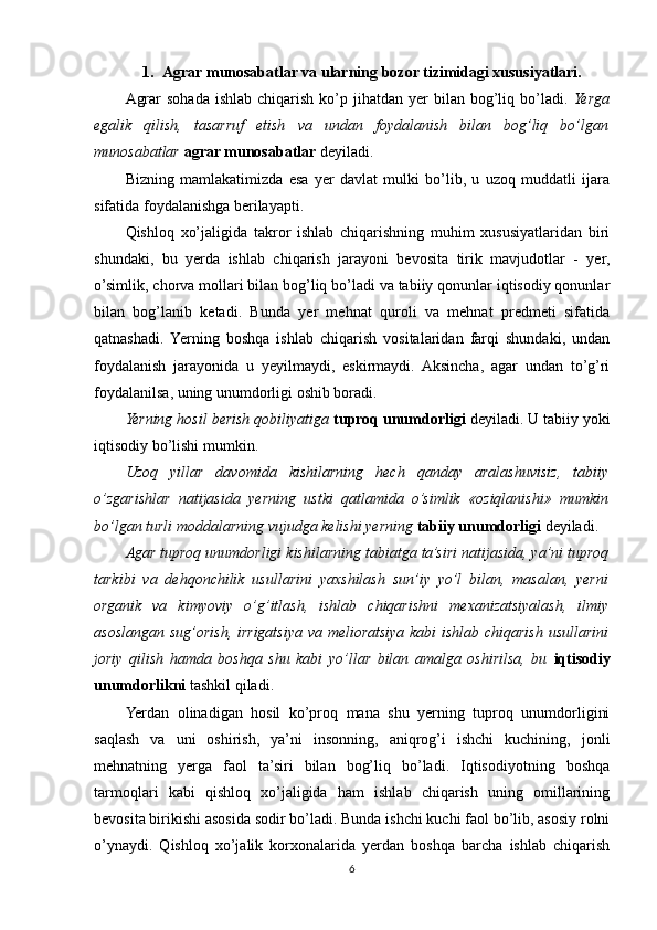 1. Agrar munosabatlar va ularning bozor tizimidagi xususiyatlari.
Agrar   sohada  ishlab  chiqarish  ko’p  jihatdan yer   bilan bog’liq bo’ladi.   Yerga
egalik   qilish,   tasarruf   etish   va   undan   foydalanish   bilan   bog’liq   bo’lgan
munosabatlar   agrar munosabatlar  deyiladi.
Bizning   mamlakatimizda   esa   yer   davlat   mulki   bo’lib,   u   uzoq   muddatli   ijara
sifatida foydalanishga berilayapti. 
Qishloq   xo’jaligida   takror   ishlab   chiqarishning   muhim   xususiyatlaridan   biri
shundaki,   bu   yerda   ishlab   chiqarish   jarayoni   bevosita   tirik   mavjudotlar   -   yer,
o’simlik, chorva mollari bilan bog’liq bo’ladi va tabiiy qonunlar iqtisodiy qonunlar
bilan   bog’lanib   ketadi.   Bunda   yer   mehnat   quroli   va   mehnat   predmeti   sifatida
qatnashadi.  Yerning   boshqa   ishlab   chiqarish   vositalaridan   farqi   shundaki,   undan
foydalanish   jarayonida   u   yeyilmaydi,   eskirmaydi.   Aksincha,   agar   undan   to’g’ri
foydalanilsa, uning unumdorligi oshib boradi. 
Yerning hosil berish qobiliyatiga   tuproq unumdorligi  deyiladi. U tabiiy yoki
iqtisodiy bo’lishi mumkin. 
Uzoq   yillar   davomida   kishilarning   hech   qanday   aralashuvisiz,   tabiiy
o’zgarishlar   natijasida   yerning   ustki   qatlamida   o’simlik   «oziqlanishi»   mumkin
bo’lgan turli moddalarning vujudga kelishi yerning   tabiiy unumdorligi  deyiladi.
Agar tuproq unumdorligi kishilarning tabiatga ta’siri natijasida, ya’ni tuproq
tarkibi   va   dehqonchilik   usullarini   yaxshilash   sun’iy   yo’l   bilan,   masalan,   yerni
organik   va   kimyoviy   o’g’itlash,   ishlab   chiqarishni   mexanizatsiyalash,   ilmiy
asoslangan sug’orish, irrigatsiya va melioratsiya kabi ishlab chiqarish usullarini
joriy   qilish   hamda   boshqa   shu   kabi   yo’llar   bilan   amalga   oshirilsa,   bu   iqtisodiy
unumdorlikni  tashkil qiladi.
Yerdan   olinadigan   hosil   ko’proq   mana   shu   yerning   tuproq   unumdorligini
saqlash   va   uni   oshirish,   ya’ni   insonning,   aniqrog’i   ishchi   kuchining,   jonli
mehnatning   yerga   faol   ta’siri   bilan   bog’liq   bo’ladi.   Iqtisodiyotning   boshqa
tarmoqlari   kabi   qishloq   xo’jaligida   ham   ishlab   chiqarish   uning   omillarining
bevosita birikishi asosida sodir bo’ladi. Bunda ishchi kuchi faol bo’lib, asosiy rolni
o’ynaydi.   Qishloq   xo’jalik   korxonalarida   yerdan   boshqa   barcha   ishlab   chiqarish
6 