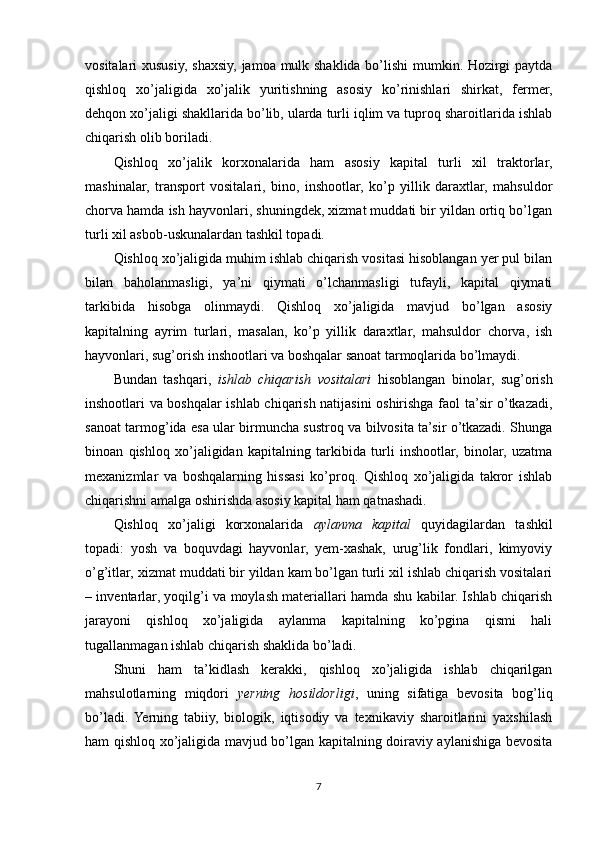 vositalari xususiy, shaxsiy, jamoa mulk shaklida bo’lishi  mumkin. Hozirgi  paytda
qishloq   xo’jaligida   xo’jalik   yuritishning   asosiy   ko’rinishlari   shirkat,   fermer,
dehqon xo’jaligi shakllarida bo’lib, ularda turli iqlim va tuproq sharoitlarida ishlab
chiqarish olib boriladi.
Qishloq   xo’jalik   korxonalarida   ham   asosiy   kapital   turli   xil   traktorlar,
mashinalar,   transport   vositalari,   bino,   inshootlar,   ko’p   yillik   daraxtlar,   mahsuldor
chorva hamda ish hayvonlari, shuningdek, xizmat muddati bir yildan ortiq bo’lgan
turli xil asbob-uskunalardan tashkil topadi. 
Qishloq xo’jaligida muhim ishlab chiqarish vositasi hisoblangan yer pul bilan
bilan   baholanmasligi,   ya’ni   qiymati   o’lchanmasligi   tufayli,   kapital   qiymati
tarkibida   hisobga   olinmaydi.   Qishloq   xo’jaligida   mavjud   bo’lgan   asosiy
kapitalning   ayrim   turlari,   masalan,   ko’p   yillik   daraxtlar,   mahsuldor   chorva,   ish
hayvonlari, sug’orish inshootlari va boshqalar sanoat tarmoqlarida bo’lmaydi. 
Bundan   tashqari,   ishlab   chiqarish   vositalari   hisoblangan   binolar,   sug’orish
inshootlari va boshqalar ishlab chiqarish natijasini oshirishga faol ta’sir o’tkazadi,
sanoat tarmog’ida esa ular birmuncha sustroq va bilvosita ta’sir o’tkazadi. Shunga
binoan   qishloq   xo’jaligidan   kapitalning   tarkibida   turli   inshootlar,   binolar,   uzatma
mexanizmlar   va   boshqalarning   hissasi   ko’proq.   Qishloq   xo’jaligida   takror   ishlab
chiqarishni amalga oshirishda asosiy kapital ham qatnashadi. 
Qishloq   xo’jaligi   korxonalarida   aylanma   kapital   quyidagilardan   tashkil
topadi:   yosh   va   boquvdagi   hayvonlar,   yem-xashak,   urug’lik   fondlari,   kimyoviy
o’g’itlar, xizmat muddati bir yildan kam bo’lgan turli xil ishlab chiqarish vositalari
– inventarlar, yoqilg’i va moylash materiallari hamda shu kabilar. Ishlab chiqarish
jarayoni   qishloq   xo’jaligida   aylanma   kapitalning   ko’pgina   qismi   hali
tugallanmagan ishlab chiqarish shaklida bo’ladi. 
Shuni   ham   ta’kidlash   kerakki,   qishloq   xo’jaligida   ishlab   chiqarilgan
mahsulotlarning   miqdori   yerning   hosildorligi ,   uning   sifatiga   bevosita   bog’liq
bo’ladi.  Yerning   tabiiy,   biologik,   iqtisodiy   va   texnikaviy   sharoitlarini   yaxshilash
ham qishloq xo’jaligida mavjud bo’lgan kapitalning doiraviy aylanishiga bevosita
7 