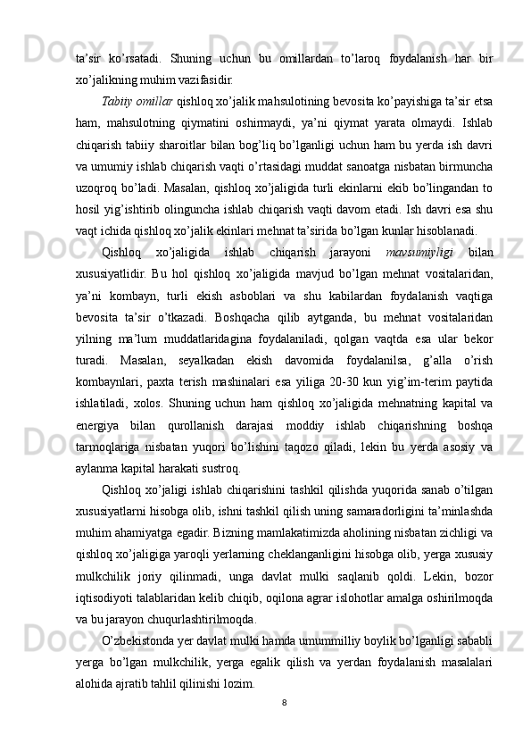 ta’sir   ko’rsatadi.   Shuning   uchun   bu   omillardan   to’laroq   foydalanish   har   bir
xo’jalikning muhim vazifasidir. 
Тabiiy omillar  qishloq xo’jalik mahsulotining bevosita ko’payishiga ta’sir etsa
ham,   mahsulotning   qiymatini   oshirmaydi,   ya’ni   qiymat   yarata   olmaydi.   Ishlab
chiqarish tabiiy sharoitlar bilan bog’liq bo’lganligi uchun ham bu yerda ish davri
va umumiy ishlab chiqarish vaqti o’rtasidagi muddat sanoatga nisbatan birmuncha
uzoqroq bo’ladi. Masalan, qishloq xo’jaligida turli  ekinlarni  ekib bo’lingandan to
hosil yig’ishtirib olinguncha ishlab chiqarish vaqti davom etadi. Ish davri esa shu
vaqt ichida qishloq xo’jalik ekinlari mehnat ta’sirida bo’lgan kunlar hisoblanadi.
Qishloq   xo’jaligida   ishlab   chiqarish   jarayoni   mavsumiyligi   bilan
xususiyatlidir.   Bu   hol   qishloq   xo’jaligida   mavjud   bo’lgan   mehnat   vositalaridan,
ya’ni   kombayn,   turli   ekish   asboblari   va   shu   kabilardan   foydalanish   vaqtiga
bevosita   ta’sir   o’tkazadi.   Boshqacha   qilib   aytganda,   bu   mehnat   vositalaridan
yilning   ma’lum   muddatlaridagina   foydalaniladi,   qolgan   vaqtda   esa   ular   bekor
turadi.   Masalan,   seyalkadan   ekish   davomida   foydalanilsa,   g’alla   o’rish
kombaynlari,   paxta   terish   mashinalari   esa   yiliga   20-30   kun   yig’im-terim   paytida
ishlatiladi,   xolos.   Shuning   uchun   ham   qishloq   xo’jaligida   mehnatning   kapital   va
energiya   bilan   qurollanish   darajasi   moddiy   ishlab   chiqarishning   boshqa
tarmoqlariga   nisbatan   yuqori   bo’lishini   taqozo   qiladi,   lekin   bu   yerda   asosiy   va
aylanma kapital harakati sustroq. 
Qishloq   xo’jaligi   ishlab   chiqarishini   tashkil   qilishda   yuqorida   sanab   o’tilgan
xususiyatlarni hisobga olib, ishni tashkil qilish uning samaradorligini ta’minlashda
muhim ahamiyatga egadir. Bizning mamlakatimizda aholining nisbatan zichligi va
qishloq xo’jaligiga yaroqli yerlarning cheklanganligini hisobga olib, yerga xususiy
mulkchilik   joriy   qilinmadi,   unga   davlat   mulki   saqlanib   qoldi.   Lekin,   bozor
iqtisodiyoti talablaridan kelib chiqib, oqilona agrar islohotlar amalga oshirilmoqda
va bu jarayon chuqurlashtirilmoqda. 
O’zbekistonda yer davlat mulki hamda umummilliy boylik bo’lganligi sababli
yerga   bo’lgan   mulkchilik,   yerga   egalik   qilish   va   yerdan   foydalanish   masalalari
alohida ajratib tahlil qilinishi lozim.
8 