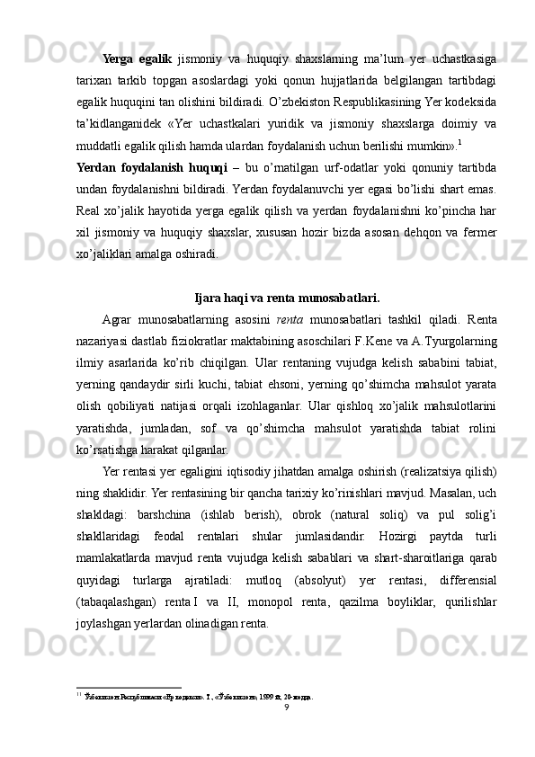 Yerga   egalik   jismoniy   va   huquqiy   shaxslarning   ma’lum   yer   uchastkasiga
tarixan   tarkib   topgan   asoslardagi   yoki   qonun   hujjatlarida   belgilangan   tartibdagi
egalik huquqini tan olishini bildiradi. O’zbekiston Respublikasining Yer kodeksida
ta’kidlanganidek   «Yer   uchastkalari   yuridik   va   jismoniy   shaxslarga   doimiy   va
muddatli egalik qilish hamda ulardan foydalanish uchun berilishi mumkin». 1
 
Yerdan   foydalanish   huquqi   –   bu   o’rnatilgan   urf-odatlar   yoki   qonuniy   tartibda
undan foydalanishni bildiradi. Yerdan foydalanuvchi yer egasi bo’lishi shart emas.
Real   xo’jalik   hayotida   yerga   egalik   qilish   va   yerdan   foydalanishni   ko’pincha   har
xil   jismoniy   va   huquqiy   shaxslar,   xususan   hozir   bizda   asosan   dehqon   va   fermer
xo’jaliklari amalga oshiradi.
Ijara haqi va renta munosabatlari.
Agrar   munosabatlarning   asosini   renta   munosabatlari   tashkil   qiladi.   Renta
nazariyasi dastlab fiziokratlar maktabining asoschilari F.Kene va A. Т yurgolarning
ilmiy   asarlarida   ko’rib   chiqilgan.   Ular   rentaning   vujudga   kelish   sababini   tabiat,
yerning   qandaydir   sirli   kuchi,   tabiat   ehsoni,   yerning   qo’shimcha   mahsulot   yarata
olish   qobiliyati   natijasi   orqali   izohlaganlar.   Ular   qishloq   xo’jalik   mahsulotlarini
yaratishda,   jumladan,   sof   va   qo’shimcha   mahsulot   yaratishda   tabiat   rolini
ko’rsatishga harakat qilganlar.
Yer rentasi yer egaligini iqtisodiy jihatdan amalga oshirish (realizatsiya qilish)
ning shaklidir. Yer rentasining bir qancha tarixiy ko’rinishlari mavjud. Masalan, uch
shakldagi:   barshchina   (ishlab   berish),   obrok   (natural   soliq)   va   pul   solig’i
shakllaridagi   feodal   rentalari   shular   jumlasidandir.   Hozirgi   paytda   turli
mamlakatlarda   mavjud   renta   vujudga   kelish   sabablari   va   shart-sharoitlariga   qarab
quyidagi   turlarga   ajratiladi:   mutloq   ( a bsolyut )   yer   rentasi,   differensial
(tabaqalashgan)   renta   I   va   II,   monopol   renta,   qazilma   boyliklar,   qurilishlar
joylashgan yerlardan olinadigan renta.
1 1
  Ўзбекистон   Республикаси  « Ер   кодекси ».  Т ., « Ўзбекистон », 1999  й ., 20- модда .
9 