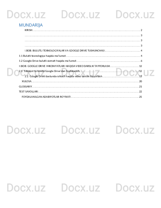 MUNDARIJA
KIRISH .................................................................................................................................................. 2
............................................................................................................................................................. 3
............................................................................................................................................................. 3
............................................................................................................................................................. 3
I.BOB. BULUTLI TEXNOLOGIYALAR VA GOOGLE DRIVE TUSHUNCHASI ................................................ 4
1.1 Bulutli texnologiya haqida ma’lumot. .................................................................................................... 4
1.2 Google Drive bulutli xizmati haqida ma’lumot. ...................................................................................... 6
II.BOB. GOOGLE DRIVE IMKONIYATLARI HAQIDA VIDEO DARSLIK TAYYORLASH ....................................... 12
2.1. Tibbiyot ta’limida Google Drive’dan foydalanish ................................................................................ 12
2.2. Google Drive dasturida ishlash haqida video darslik tayyorlash. ................................................ 13
XULOSA .................................................................................................................................................. 20
GLOSSARIY ................................................................................................................................................. 21
TEST SAVOLLARI ......................................................................................................................................... 22
FOYDALANILGAN ADABIYOTLAR RO‘YXATI ............................................................................................ 25 