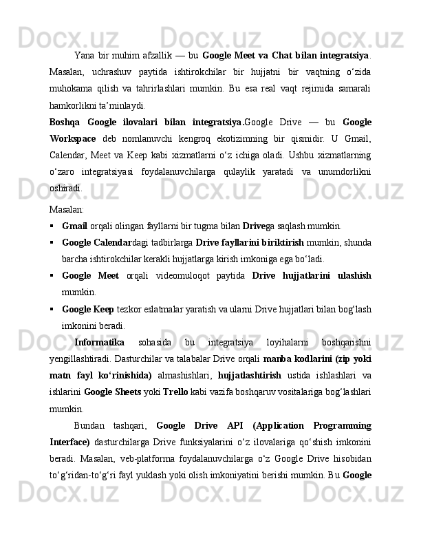 Yana   bir   muhim   afzallik   —   bu   Google   Meet   va   Chat   bilan   integratsiya .
Masalan,   uchrashuv   paytida   ishtirokchilar   bir   hujjatni   bir   vaqtning   o‘zida
muhokama   qilish   va   tahrirlashlari   mumkin.   Bu   esa   real   vaqt   rejimida   samarali
hamkorlikni ta’minlaydi.
Boshqa   Google   ilovalari   bilan   integratsiya . Google   Drive   —   bu   Google
Workspace   deb   nomlanuvchi   kengroq   ekotizimning   bir   qismidir.   U   Gmail,
Calendar,   Meet   va   Keep   kabi   xizmatlarni   o‘z   ichiga   oladi.   Ushbu   xizmatlarning
o‘zaro   integratsiyasi   foydalanuvchilarga   qulaylik   yaratadi   va   unumdorlikni
oshiradi.
Masalan:
 Gmail  orqali olingan fayllarni bir tugma bilan  Drive ga saqlash mumkin.
 Google Calendar dagi tadbirlarga  Drive fayllarini biriktirish  mumkin, shunda
barcha ishtirokchilar kerakli hujjatlarga kirish imkoniga ega bo‘ladi.
 Google   Meet   orqali   videomuloqot   paytida   Drive   hujjatlarini   ulashish
mumkin.
 Google Keep  tezkor eslatmalar yaratish va ularni Drive hujjatlari bilan bog‘lash
imkonini beradi.
Informatika   sohasida   bu   integratsiya   loyihalarni   boshqarishni
yengillashtiradi. Dasturchilar va talabalar Drive orqali  manba kodlarini (zip yoki
matn   fayl   ko‘rinishida)   almashishlari,   hujjatlashtirish   ustida   ishlashlari   va
ishlarini  Google Sheets  yoki  Trello  kabi vazifa boshqaruv vositalariga bog‘lashlari
mumkin.
Bundan   tashqari,   Google   Drive   API   (Application   Programming
Interface)   dasturchilarga   Drive   funksiyalarini   o‘z   ilovalariga   qo‘shish   imkonini
beradi.   Masalan,   veb-platforma   foydalanuvchilarga   o‘z   Google   Drive   hisobidan
to‘g‘ridan-to‘g‘ri fayl yuklash yoki olish imkoniyatini berishi mumkin. Bu  Google 