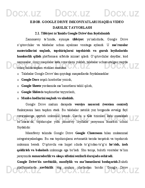 II.BOB. GOOGLE DRIVE  IMKONIYATLARI HAQIDA VIDEO
DARSLIK TAYYORLASH
2.1. Tibbiyot ta’limida Google Drive’dan foydalanish
Zamonaviy   ta’limda,   ayniqsa   tibbiyot   yo‘nalishida,   Google   Drive
o‘qituvchilar   va   talabalar   uchun   ajralmas   vositaga   aylandi.   U   ma’ruzalar
materiallarini   saqlash,   topshiriqlarni   topshirish   va   guruh   loyihalarida
hamkorlik   qilish   platformasi   sifatida   xizmat   qiladi.   O‘qituvchilar   slaydlar,   kod
namunalar, ilmiy maqolalar kabi resurslarni yuklab, talabalar uchun istalgan vaqtda
ochiq holda taqdim etishlari mumkin.
o Talabalar Google Drive’dan quyidagi maqsadlarda foydalanadilar:
o Google Docs  orqali hisobotlar yozish,
o Google Sheets  yordamida ma’lumotlarni tahlil qilish,
o Google Slides da taqdimotlar tayyorlash,
o Manba kodlarini saqlash va ulashish.
Google   Drive   malum   darajada   versiya   nazorati   (version   control)
funksiyasini   ham   taqdim   etadi.   Bu   talabalar   xatolik   yuz   berganda   avvalgi   fayl
versiyalariga   qaytish   imkonini   beradi.   Garchi   u   Git   tizimlari   kabi   murakkab
bo‘lmasa-da,   topshiriqlar   yoki   jamoaviy   loyihalar   jarayonini   kuzatish   uchun
foydalidir.
Masofaviy   talimda   Google   Drive   Google   Classroom   bilan   mukammal
integratsiyalashgan.  Bu  esa   topshiriqlarni  avtomatik  tarzda tarqatish  va  topshirish
imkonini   beradi.   O‘qituvchi   esa   hujjat   ichida   to‘g‘ridan-to‘g‘ri   ko‘rish,   izoh
qoldirish   va   baholash   imkoniga   ega   bo‘ladi.   Shu   tariqa,   bulutli   vositalar   ta’lim
jarayonida  samaradorlik va aloqa sifatini sezilarli darajada oshiradi.
Google   Drive’da   xavfsizlik,   maxfiylik   va   ma’lumotlarni   boshqarish . Bulutli
platformalarda   xavfsizlik   eng   muhim   jihatlardan   biridir.   Google   Drive 