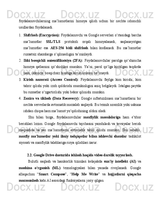foydalanuvchilarning   ma’lumotlarini   himoya   qilish   uchun   bir   nechta   ishonchli
usullardan foydalanadi.
1. Shifrlash (Encryption):  Foydalanuvchi va Google serverlari o‘rtasidagi barcha
ma’lumotlar   SSL/TLS   protokoli   orqali   himoyalanadi,   saqlanayotgan
ma’lumotlar   esa   AES-256   bitli   shifrlash   bilan   kodlanadi.   Bu   ma’lumotlar
ruxsatsiz shaxslarga o‘qilmasligini ta’minlaydi.
2. Ikki   bosqichli   autentifikatsiya   (2FA):   Foydalanuvchilar   parolga   qo‘shimcha
himoya   qatlamini   qo‘shishlari   mumkin.   Ya’ni,   parol   qo‘lga   kiritilgan   taqdirda
ham, ikkinchi bosqichsiz hisobga kirish imkoni bo‘lmaydi.
3. Kirish   nazorati   (Access   Control):   Foydalanuvchi   faylga   kim   kirishi,   kim
tahrir qilishi yoki izoh qoldirishi mumkinligini aniq belgilaydi. Istalgan paytda
bu ruxsatlar o‘zgartirilishi yoki bekor qilinishi mumkin.
4. Zaxira   va   tiklash   (Data   Recovery):   Google   infratuzilmasi   ma’lumotlarni   bir
nechta serverlarda avtomatik nusxalab saqlaydi. Bu texnik nosozlik yoki uskuna
ishdan chiqsa ham ma’lumot yo‘qolishining oldini oladi.
Shu   bilan   birga,   foydalanuvchilar   maxfiylik   masalalariga   ham   e’tibor
berishlari   lozim.   Google   foydalanuvchi   tajribasini   yaxshilash   va   tavsiyalar   berish
maqsadida   ba’zan   ma’lumotlarni   avtomatik   tahlil   qilishi   mumkin.   Shu   sababli,
maxfiy   ma’lumotlar   yoki   ilmiy   tadqiqotlar   bilan   ishlovchi   shaxslar   tashkilot
siyosati va maxfiylik talablariga rioya qilishlari zarur.
2.2.  Google Drive dasturida ishlash haqida video darslik tayyorlash.
Bulutli   saqlash   va   hamkorlik   tizimlari   kelajakda   sun’iy   intellekt   (AI)   va
mashina   o‘rganish   (ML)   texnologiyalari   bilan   yanada   rivojlanadi.   Google
allaqachon   “ Smart   Compose ”,   “ Help   Me   Write ”   va   hujjatlarni   qisqacha
mazmunlash  kabi AI asosidagi funksiyalarni joriy qilgan. 