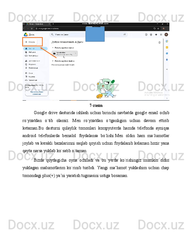 7-rasm
Google drive dasturida ishlash uchun birinchi  navbatda google email  ochib
ro`yxatdan   o`tib   olamiz.   Men   ro`yxatdan   o`tganligim   uchun   davom   ettirib
ketaman.Bu   dasturni   qulaylik   tomonlari   kompyuterda   hamda   telefonda   ayniqsa
android   telefonlarda   bemalol   foydalansa   bo`lishi.Men   oldin   ham   ma`lumotlar
joylab va kerakli bazalarimni saqlab qoyish uchun foydalanib kelaman hozir yana
qayta narsa yuklab ko`satib o`taman.
Bizda   quydagicha   oyna   ochiladi   va   bu   yerda   ko`rishingiz   mumkin   oldin
yuklagan   malumotlarim   ko`rinib   turibdi.   Yangi   ma’lumot   yuklashim   uchun   chap
tomondagi plus(+) ya’ni yaratish tugmasini ustiga bosaman. 