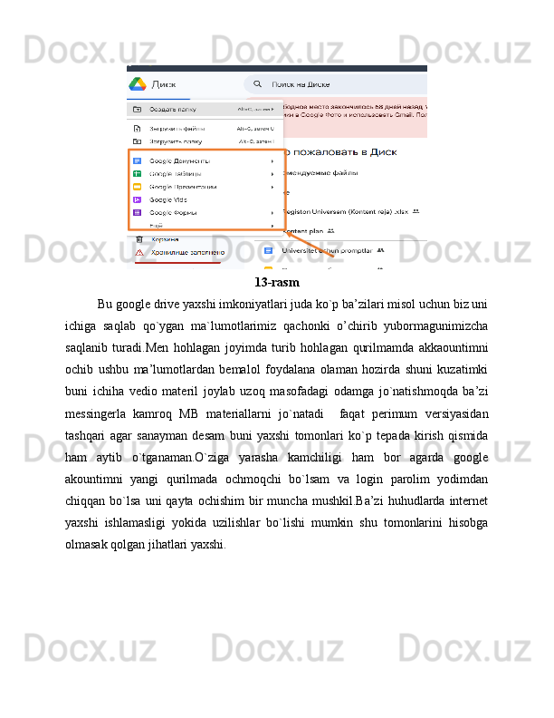 13-rasm
Bu google drive yaxshi imkoniyatlari juda ko`p ba’zilari misol uchun biz uni
ichiga   saqlab   qo`ygan   ma`lumotlarimiz   qachonki   o’chirib   yubormagunimizcha
saqlanib   turadi.Men   hohlagan   joyimda   turib   hohlagan   qurilmamda   akkaountimni
ochib   ushbu   ma’lumotlardan   bemalol   foydalana   olaman   hozirda   shuni   kuzatimki
buni   ichiha   vedio   materil   joylab   uzoq   masofadagi   odamga   jo`natishmoqda   ba’zi
messingerla   kamroq   MB   materiallarni   jo`natadi     faqat   perimum   versiyasidan
tashqari   agar   sanayman   desam   buni   yaxshi   tomonlari   ko`p   tepada   kirish   qismida
ham   aytib   o`tganaman.O`ziga   yarasha   kamchiligi   ham   bor   agarda   google
akountimni   yangi   qurilmada   ochmoqchi   bo`lsam   va   login   parolim   yodimdan
chiqqan  bo`lsa  uni  qayta  ochishim   bir  muncha   mushkil.Ba’zi  huhudlarda  internet
yaxshi   ishlamasligi   yokida   uzilishlar   bo`lishi   mumkin   shu   tomonlarini   hisobga
olmasak qolgan jihatlari yaxshi. 