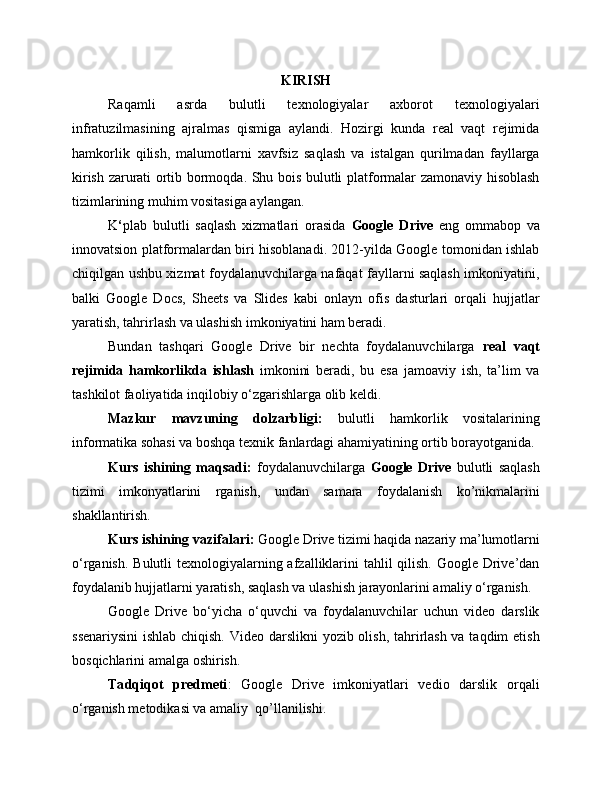 KIRISH
Raqamli   asrda   bulutli   texnologiyalar   axborot   texnologiyalari
infratuzilmasining   ajralmas   qismiga   aylandi.   Hozirgi   kunda   real   vaqt   rejimida
hamkorlik   qilish,   malumotlarni   xavfsiz   saqlash   va   istalgan   qurilmadan   fayllarga
kirish zarurati ortib bormoqda. Shu bois bulutli platformalar zamonaviy hisoblash
tizimlarining muhim vositasiga aylangan.
K ‘ plab   bulutli   saqlash   xizmatlari   orasida   Google   Drive   eng   ommabop   va
innovatsion platformalardan biri hisoblanadi. 2012-yilda Google tomonidan ishlab
chiqilgan ushbu xizmat foydalanuvchilarga nafaqat fayllarni saqlash imkoniyatini,
balki   Google   Docs,   Sheets   va   Slides   kabi   onlayn   ofis   dasturlari   orqali   hujjatlar
yaratish, tahrirlash va ulashish imkoniyatini ham beradi.
Bundan   tashqari   Google   Drive   bir   nechta   foydalanuvchilarga   real   vaqt
rejimida   hamkorlikda   ishlash   imkonini   beradi,   bu   esa   jamoaviy   ish,   ta’lim   va
tashkilot faoliyatida inqilobiy o‘zgarishlarga olib keldi.
Mazkur   mavzuning   dolzarbligi:   bulutli   hamkorlik   vositalarining
informatika sohasi va boshqa texnik fanlardagi ahamiyatining ortib borayotganida.
Kurs   ishining   maqsadi :   foydalanuvchilarga   Google   Drive   bulutli   saqlash
tizimi   imkonyatlarini   rganish,   undan   samara   foydalanish   ko’nikmalarini
shakllantirish.
Kurs ishining vazifalari:  Google Drive tizimi haqida nazariy ma’lumotlarni
o‘rganish. Bulutli  texnologiyalarning afzalliklarini  tahlil  qilish. Google Drive’dan
foydalanib hujjatlarni yaratish, saqlash va ulashish jarayonlarini amaliy o‘rganish.
Google   Drive   bo‘yicha   o‘quvchi   va   foydalanuvchilar   uchun   video   darslik
ssenariysini  ishlab chiqish. Video darslikni  yozib olish, tahrirlash va taqdim  etish
bosqichlarini amalga oshirish.
Та dqiqot   predmeti :   Google   Drive   imkoniyatlari   vedio   darslik   orqali
o‘ rganish metodikasi va amaliy  qo’llanilishi. 