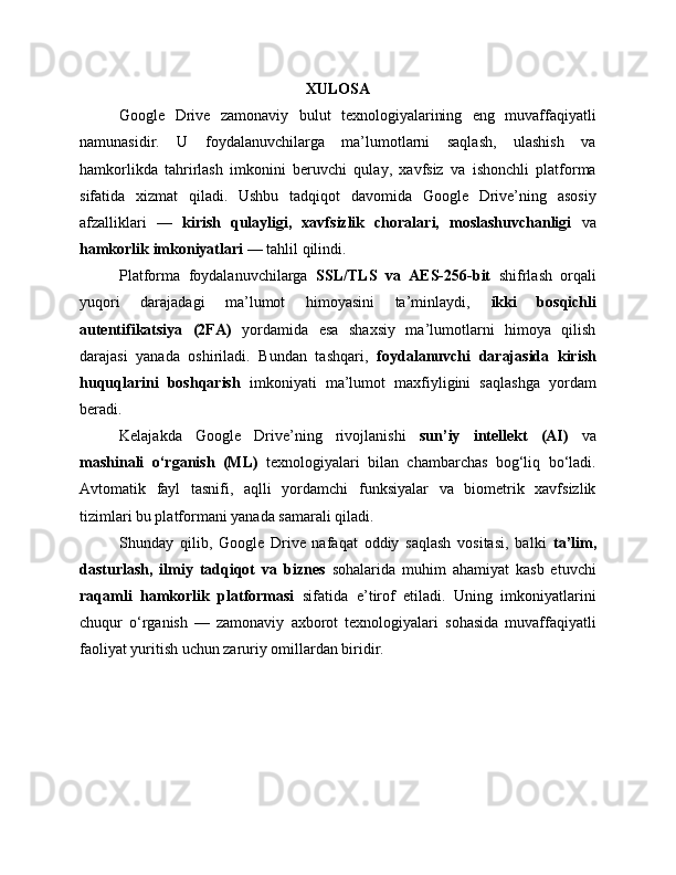 XULOSA
Google   Drive   zamonaviy   bulut   texnologiyalarining   eng   muvaffaqiyatli
namunasidir.   U   foydalanuvchilarga   ma’lumotlarni   saqlash,   ulashish   va
hamkorlikda   tahrirlash   imkonini   beruvchi   qulay,   xavfsiz   va   ishonchli   platforma
sifatida   xizmat   qiladi.   Ushbu   tadqiqot   davomida   Google   Drive’ning   asosiy
afzalliklari   —   kirish   qulayligi,   xavfsizlik   choralari,   moslashuvchanligi   va
hamkorlik imkoniyatlari  — tahlil qilindi.
Platforma   foydalanuvchilarga   SSL/TLS   va   AES-256-bit   shifrlash   orqali
yuqori   darajadagi   ma’lumot   himoyasini   ta’minlaydi,   ikki   bosqichli
autentifikatsiya   (2FA)   yordamida   esa   shaxsiy   ma’lumotlarni   himoya   qilish
darajasi   yanada   oshiriladi.   Bundan   tashqari,   foydalanuvchi   darajasida   kirish
huquqlarini   boshqarish   imkoniyati   ma’lumot   maxfiyligini   saqlashga   yordam
beradi.
Kelajakda   Google   Drive’ning   rivojlanishi   sun’iy   intellekt   (AI)   va
mashinali   o‘rganish   (ML)   texnologiyalari   bilan   chambarchas   bog‘liq   bo‘ladi.
Avtomatik   fayl   tasnifi,   aqlli   yordamchi   funksiyalar   va   biometrik   xavfsizlik
tizimlari bu platformani yanada samarali qiladi.
Shunday   qilib,   Google   Drive   nafaqat   oddiy   saqlash   vositasi,   balki   ta’lim,
dasturlash,   ilmiy   tadqiqot   va   biznes   sohalarida   muhim   ahamiyat   kasb   etuvchi
raqamli   hamkorlik   platformasi   sifatida   e’tirof   etiladi.   Uning   imkoniyatlarini
chuqur   o‘rganish   —   zamonaviy   axborot   texnologiyalari   sohasida   muvaffaqiyatli
faoliyat yuritish uchun zaruriy omillardan biridir. 