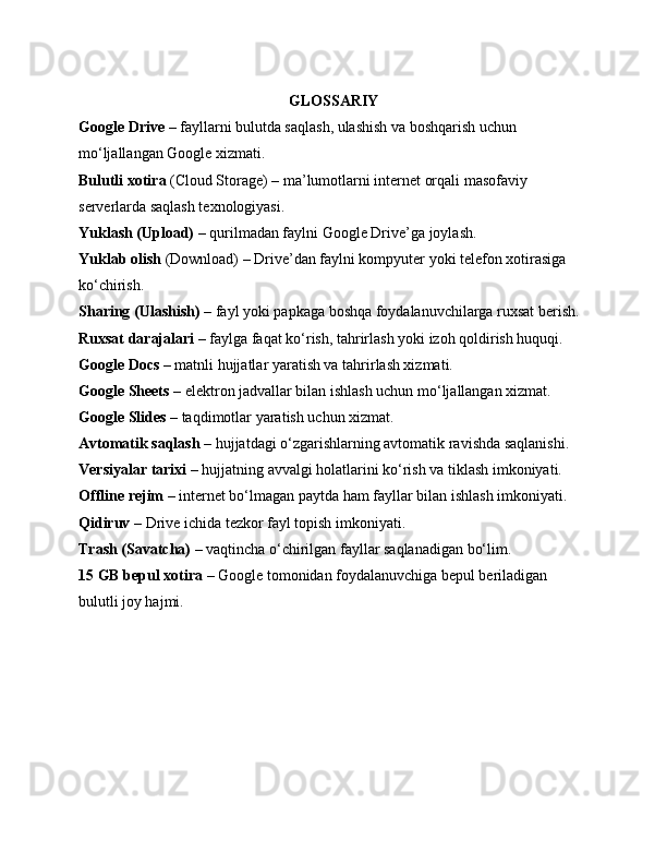 GLOSSARIY
Google Drive  – fayllarni bulutda saqlash, ulashish va boshqarish uchun 
mo‘ljallangan Google xizmati.
Bulutli xotira  (Cloud Storage) – ma’lumotlarni internet orqali masofaviy 
serverlarda saqlash texnologiyasi.
Yuklash (Upload)  – qurilmadan faylni Google Drive’ga joylash.
Yuklab olish  (Download) – Drive’dan faylni kompyuter yoki telefon xotirasiga 
ko‘chirish.
Sharing (Ulashish)  – fayl yoki papkaga boshqa foydalanuvchilarga ruxsat berish.
Ruxsat darajalari  – faylga faqat ko‘rish, tahrirlash yoki izoh qoldirish huquqi.
Google Docs  – matnli hujjatlar yaratish va tahrirlash xizmati.
Google Sheets  – elektron jadvallar bilan ishlash uchun mo‘ljallangan xizmat.
Google Slides  – taqdimotlar yaratish uchun xizmat.
Avtomatik saqlash  – hujjatdagi o‘zgarishlarning avtomatik ravishda saqlanishi.
Versiyalar tarixi  – hujjatning avvalgi holatlarini ko‘rish va tiklash imkoniyati.
Offline rejim  – internet bo‘lmagan paytda ham fayllar bilan ishlash imkoniyati.
Qidiruv  – Drive ichida tezkor fayl topish imkoniyati.
Trash (Savatcha)  – vaqtincha o‘chirilgan fayllar saqlanadigan bo‘lim.
15 GB bepul xotira  – Google tomonidan foydalanuvchiga bepul beriladigan 
bulutli joy hajmi. 