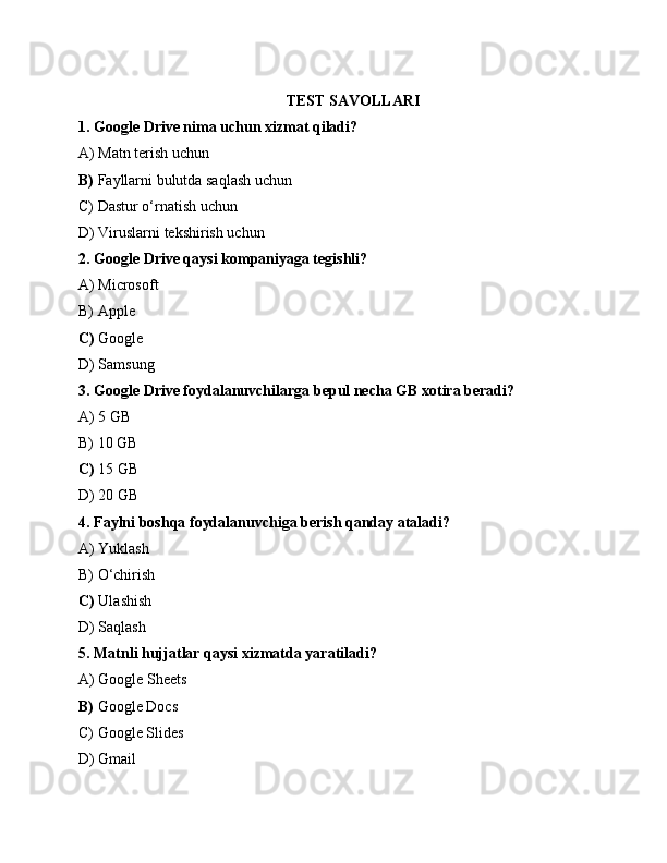 TEST SAVOLLARI
1. Google Drive nima uchun xizmat qiladi?
A) Matn terish uchun
B)  Fayllarni bulutda saqlash uchun
C) Dastur o‘rnatish uchun
D) Viruslarni tekshirish uchun
2. Google Drive qaysi kompaniyaga tegishli?
A) Microsoft
B) Apple
C)  Google
D) Samsung
3. Google Drive foydalanuvchilarga bepul necha GB xotira beradi?
A) 5 GB
B) 10 GB
C)  15 GB
D) 20 GB
4. Faylni boshqa foydalanuvchiga berish qanday ataladi?
A) Yuklash
B) O‘chirish
C)  Ulashish
D) Saqlash
5. Matnli hujjatlar qaysi xizmatda yaratiladi?
A) Google Sheets
B)  Google Docs
C) Google Slides
D) Gmail 