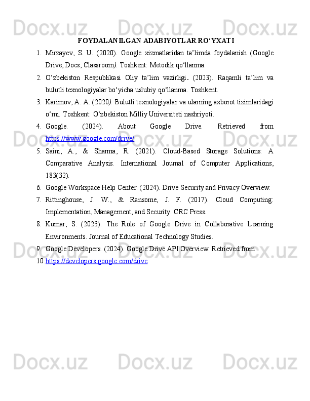 FOYDALANILGAN ADABIYOTLAR RO‘YXATI
1. Mirzayev,   S.   U.   (2020).   Google   xizmatlaridan   ta’limda   foydalanish   (Google
Drive, Docs, Classroom ) . Toshkent: Metodik qo‘llanma.
2. O‘zbekiston   Respublikasi   Oliy   ta’lim   vazirligi .   (2023).   Raqamli   ta’lim   va
bulutli texnologiyalar bo‘yicha uslubiy qo‘llanma .  Toshkent.
3. Karimov, A. A.  (2020 ).  Bulutli texnologiyalar va ularning axborot tizimlaridagi
o‘rni .  Toshkent: O‘zbekiston Milliy Universiteti nashriyoti.
4. Google.   (2024).   About   Google   Drive .   Retrieved   from
https://www.google.com/drive/
5. Saini,   A.,   &   Sharma,   R.   (2021).   Cloud-Based   Storage   Solutions:   A
Comparative   Analysis .   International   Journal   of   Computer   Applications ,
183(32).
6. Google Workspace Help Center. (2024).  Drive Security and Privacy Overview .
7. Rittinghouse,   J.   W.,   &   Ransome,   J.   F.   (2017).   Cloud   Computing:
Implementation, Management, and Security . CRC Press.
8. Kumar,   S.   (2023).   The   Role   of   Google   Drive   in   Collaborative   Learning
Environments .  Journal of Educational Technology Studies .
9. Google Developers. (2024).  Google Drive API Overview . Retrieved from 
10. https://developers.google.com/drive    