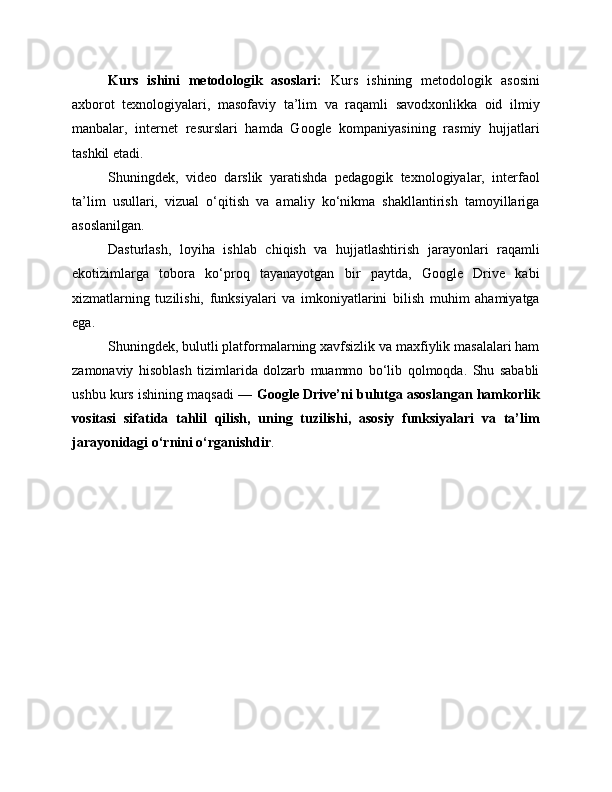 Kurs   ishini   metodologik   asoslari:   Kurs   ishining   metodologik   asosini
axborot   texnologiyalari,   masofaviy   ta’lim   va   raqamli   savodxonlikka   oid   ilmiy
manbalar,   internet   resurslari   hamda   Google   kompaniyasining   rasmiy   hujjatlari
tashkil etadi.
Shuningdek,   video   darslik   yaratishda   pedagogik   texnologiyalar,   interfaol
ta’lim   usullari,   vizual   o‘qitish   va   amaliy   ko‘nikma   shakllantirish   tamoyillariga
asoslanilgan.
Dasturlash,   loyiha   ishlab   chiqish   va   hujjatlashtirish   jarayonlari   raqamli
ekotizimlarga   tobora   ko‘proq   tayanayotgan   bir   paytda,   Google   Drive   kabi
xizmatlarning   tuzilishi,   funksiyalari   va   imkoniyatlarini   bilish   muhim   ahamiyatga
ega.
Shuningdek, bulutli platformalarning xavfsizlik va maxfiylik masalalari ham
zamonaviy   hisoblash   tizimlarida   dolzarb   muammo   bo‘lib   qolmoqda.   Shu   sababli
ushbu kurs ishining maqsadi —   Google Drive’ni bulutga asoslangan hamkorlik
vositasi   sifatida   tahlil   qilish,   uning   tuzilishi,   asosiy   funksiyalari   va   ta’lim
jarayonidagi o‘rnini o‘rganishdir .
  
    
    