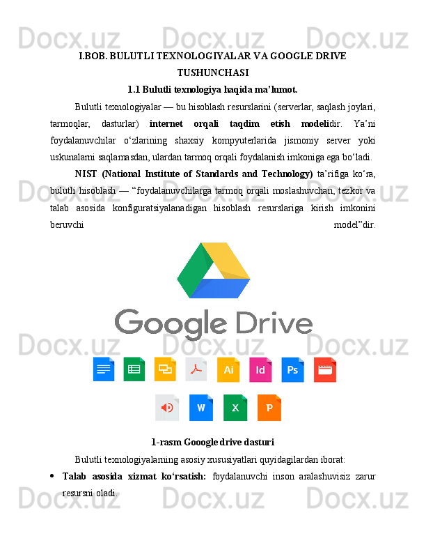 I.BOB. BULUTLI TEXNOLOGIYALAR VA GOOGLE DRIVE
TUSHUNCHASI
1.1 Bulutli texnologiya haqida ma’lumot.
Bulutli texnologiyalar — bu hisoblash resurslarini (serverlar, saqlash joylari,
tarmoqlar,   dasturlar)   internet   orqali   taqdim   etish   modeli dir.   Ya’ni
foydalanuvchilar   o‘zlarining   shaxsiy   kompyuterlarida   jismoniy   server   yoki
uskunalarni saqlamasdan, ulardan tarmoq orqali foydalanish imkoniga ega bo‘ladi.
NIST   (National   Institute   of   Standards   and   Technology)   ta’rifiga   ko‘ra,
bulutli   hisoblash  —  “foydalanuvchilarga tarmoq orqali   moslashuvchan,  tezkor   va
talab   asosida   konfiguratsiyalanadigan   hisoblash   resurslariga   kirish   imkonini
beruvchi   model”dir.
1-rasm Gooogle drive dasturi
Bulutli texnologiyalarning asosiy xususiyatlari quyidagilardan iborat:
 Talab   asosida   xizmat   ko‘rsatish:   foydalanuvchi   inson   aralashuvisiz   zarur
resursni oladi. 