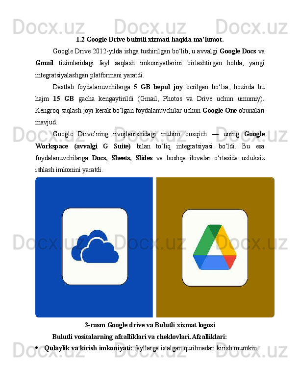 1.2 Google Drive bulutli xizmati haqida ma’lumot.
Google Drive 2012-yilda ishga tushirilgan bo‘lib, u avvalgi  Google Docs  va
Gmail   tizimlaridagi   fayl   saqlash   imkoniyatlarini   birlashtirgan   holda,   yangi
integratsiyalashgan platformani yaratdi.
Dastlab   foydalanuvchilarga   5   GB   bepul   joy   berilgan   bo‘lsa,   hozirda   bu
hajm   15   GB   gacha   kengaytirildi   (Gmail,   Photos   va   Drive   uchun   umumiy).
Kengroq saqlash joyi kerak bo‘lgan foydalanuvchilar uchun  Google One  obunalari
mavjud.
Google   Drive’ning   rivojlanishidagi   muhim   bosqich   —   uning   Google
Workspace   (avvalgi   G   Suite)   bilan   to‘liq   integratsiyasi   bo‘ldi.   Bu   esa
foydalanuvchilarga   Docs,   Sheets,   Slides   va   boshqa   ilovalar   o‘rtasida   uzluksiz
ishlash imkonini yaratdi.
3-rasm Google drive va Bulutli xizmat logosi
          Bulutli vositalarning afzalliklari va cheklovlari. Afzalliklari:
 Qulaylik va kirish imkoniyati:  fayllarga istalgan qurilmadan kirish mumkin. 