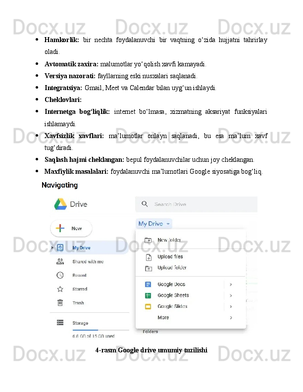  Hamkorlik:   bir   nechta   foydalanuvchi   bir   vaqtning   o‘zida   hujjatni   tahrirlay
oladi.
 Avtomatik zaxira:  malumotlar yo‘qolish xavfi kamayadi.
 Versiya nazorati:  fayllarning eski nusxalari saqlanadi.
 Integratsiya:  Gmail, Meet va Calendar bilan uyg‘un ishlaydi.
 Cheklovlari:
 Internetga   bog‘liqlik:   internet   bo‘lmasa,   xizmatning   aksariyat   funksiyalari
ishlamaydi.
 Xavfsizlik   xavflari:   ma’lumotlar   onlayn   saqlanadi,   bu   esa   ma’lum   xavf
tug‘diradi.
 Saqlash hajmi cheklangan:  bepul foydalanuvchilar uchun joy cheklangan.
 Maxfiylik masalalari:  foydalanuvchi ma’lumotlari Google siyosatiga bog‘liq.
4-rasm Google drive umumiy tuzilishi 