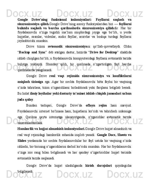 Google   Drive’ning   funksional   imkoniyatlari :   Fayllarni   saqlash   va
sinxronizatsiya qilish. Google Drive’ning asosiy funksiyalaridan biri —   fayllarni
bulutda   saqlash   va   barcha   qurilmalarda   sinxronizatsiya   qilish dir.   Har   bir
foydalanuvchi   o‘ziga   tegishli   ma’lum   miqdordagi   joyga   ega   bo‘lib,   u   yerda
hujjatlar,   rasmlar,   videolar,   audio   fayllar,   arxivlar   va   boshqa   turdagi   fayllarni
joylashtirishi mumkin.
Drive   tizimi   avtomatik   sinxronizatsiya ni   qo‘llab-quvvatlaydi.   Oldin
“ Backup   and   Sync ”   deb   atalgan   dastur,   hozirda   “ Drive   for   Desktop ”   shaklida
ishlab chiqilgan bo‘lib, u foydalanuvchi kompyuteridagi fayllarni avtomatik tarzda
bulutga   yuklaydi.   Shunday   qilib,   bir   qurilmada   o‘zgartirilgan   fayl   barcha
qurilmalarda yangilanadi.
Google   Drive   real   vaqt   rejimida   sinxronizatsiya   va   konfliktlarni
aniqlash   tizimiga   ega.   Agar   bir   nechta   foydalanuvchi   bitta   faylni   bir   vaqtning
o‘zida   tahrirlasa,   tizim   o‘zgarishlarni   birlashtiradi   yoki   farqlarni   belgilab   beradi.
Bu holat  ilmiy loyihalar yoki dasturiy ta’minot ishlab chiqish jamoalari uchun
juda qulay .
Bundan   tashqari,   Google   Drive’da   oflayn   rejim   ham   mavjud.
Foydalanuvchi   internet   bo‘lmasa   ham,   hujjatlarni   ko‘rish   va   tahrirlash   imkoniga
ega.   Qurilma   qayta   internetga   ulanayotganda,   o‘zgarishlar   avtomatik   tarzda
sinxronlashtiriladi.
Hamkorlik va hujjat almashish imkoniyatlari . Google Drive hujjat almashish va
real   vaqt   rejimidagi   hamkorlik   sohasida   inqilob   yasadi.   Google   Docs,   Sheets   va
Slides   yordamida   bir   nechta   foydalanuvchilar   bir   fayl   ustida   bir   vaqtning   o‘zida
ishlashi, bir-birining o‘zgarishlarini darhol ko‘rishi mumkin. Har bir foydalanuvchi
o‘ziga   xos   rang   bilan   belgilanadi   va   har   qanday   o‘zgartirishlar   hujjat   tarixida
avtomatik tarzda saqlanadi.
Google   Drive’da   hujjat   ulashilganda   kirish   darajalari   quyidagicha
belgilanadi: 